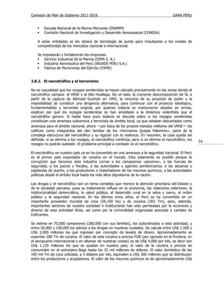 Comisión de Plan de Gobierno 2011-2016                                                     GANA PERU


        Escuela Nacional de la Marina Mercante (ENAMM)
        Comisión Nacional de Investigación y Desarrollo Aeroespacial (CONIDA)

    A estas entidades se les dotará de tecnología de punta para impulsarlas a los niveles de
    competitividad de los mercados nacional e internacional.

    Se   impulsarán y fortalecerán las empresas:
         Servicio Industrial de la Marina (SIMA S. A.)
         Industria Aeronáutica del Perú (INDAER PERU S.A.)
         Fábrica de Municiones del Ejército (FAME)


2.8.2. El narcotráfico y el terrorismo

No es casualidad que los rezagos senderistas se hayan ubicado precisamente en las zonas donde el
narcotráfico campea: el VRAE y el Alto Huallaga. De un lado, la creciente descomposición de SL a
partir de la captura de Abimael Guzmán en 1992, la renuncia de su proyecto de poder y la
imposibilidad de constituir una dirigencia alternativa, para continuar con el proyecto ideológico,
fundamentalista y terrorista original, por quienes todavía se mantuvieron alzados en armas,
explican por qué los rezagos senderistas se han amoldado a la dinámica violentista que el
narcotráfico genera. Si hasta hace poco todavía se discutía sobre si los rezagos senderistas
constituían una amenaza subversiva y terrorista de ámbito local, ya que estaban descartados como
amenaza para el ámbito nacional, ahora −por boca de los propios mandos militares del VRAE− los
califican como integrantes del clan familiar de los «hermanos Quispe Palomino», parte de la
compleja estructura del narcotráfico y su ligazón con la violencia. En resumen, la cosa queda así
definida: si se elimina a los rezagos, el narcotráfico continúa; pero si se elimina el narcotráfico, los
                                                                                                           54
rezagos no podrán subsistir. El problema principal a combatir es el narcotráfico.

El narcotráfico en nuestro país ya se ha convertido en una amenaza a la seguridad nacional. El Perú
es el primer país exportador de cocaína en el mundo. Esto solamente es posible porque la
corrupción que favorece esta industria corroe a los campesinos «poceros», a las fuerzas de
seguridad, a los jueces y fiscales, a las autoridades y agentes penitenciarios, a las aduanas y
capitanías de puerto, a los productores e importadores de los insumos químicos, a las autoridades
políticas desde el ámbito local hasta los más altos dignatarios de la nación.

Las drogas y el narcotráfico son un tema complejo que merece la atención prioritaria del Estado y
de la sociedad peruana, pues su tratamiento influye en la economía, las relaciones exteriores, la
institucionalidad democrática, la salud pública, el desarrollo rural en la selva y sierra, el orden
público y la seguridad nacional. En los últimos cinco años, el Perú se ha convertido en un
importante proveedor mundial de coca (56,100 ha) y de cocaína (302 Tm), pero, además,
importantes sectores de nuestra sociedad e instituciones han sido permeadas por la economía y
dineros de esta actividad ilícita, así como por la criminalidad organizada asociada a carteles de
traficantes.

Se estima en 70,000 campesinos (280,000 con sus familias), los subordinados a esta actividad, y
entre 50,000 y 100,000 los adictos a las drogas en nuestras ciudades. Se calcula entre US$ 1,500 y
US$ 2,000 millones los que ingresan por concepto de lavado de dinero. Aproximadamente se
exportan 280 Tm de cocaína. El valor de esta cocaína a precios FOB (por ejemplo en la frontera, en
el aeropuerto internacional o en altamar de nuestras costas) es de US$ 4,000 por kilo, es decir son
US$ 1,120 millones los que se quedan en nuestro país; el valor de la cocaína a precios de
consumidor en el extranjero llega hasta los 25 mil millones de dólares. El valor doméstico de las
100 mil Tm de coca utilizada, a 3 dólares por kilo, equivalen a US$ 300 millones que se distribuyen
entre los productores y acopiadores. El valor de los insumos químicos es de aproximadamente US$
 