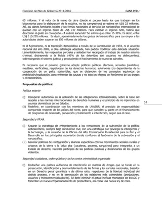 Comisión de Plan de Gobierno 2011-2016                                                     GANA PERU


60 millones. Y el valor de la mano de obra (desde el pocero hasta los que trabajan en los
laboratorios para la elaboración de la cocaína, no los campesinos) se estima en US$ 23 millones.
Así, los clanes familiares locales y las firmas nacionales al servicio del narcotráfico internacional se
quedan con un ingreso bruto de US$ 737 millones. Para estimar el ingreso neto, habría que
descontar el gasto en corrupción. ¿A cuánto asciende? Se estima que entre 15-30%. Es decir, entre
US$ 110-220 millones. Es decir, aproximadamente los gastos del narcotráfico para corromper a las
autoridades deben superar los 150 millones de dólares.

Ni el fujimorismo, ni la transición democrática a través de la Constitución de 1993, ni el acuerdo
nacional del año 2002, u otra estrategia adoptada, han podido modificar esta delicada situación.
Lamentablemente, las respuestas parciales y aisladas han recargado el trabajo de nuestro sistema
criminal, distrayendo a la Policía (45% de los detenidos son usuarios no delincuentes),
sobrecargando el sistema judicial y produciendo el hacinamiento de nuestras cárceles.

Es necesario que el próximo gobierno adopte políticas públicas efectivas, sensatas (realistas),
medibles, verificables, respetuosas de los derechos humanos, autónomas (no dependientes de la
cooperación de un país), sostenibles, que se distancien de los conceptos equívocos de
prohibición/legalización, para enfrentar las causas y no solo los efectos del fenómeno de las drogas
y el narcotráfico.

Propuestas de política:

Política exterior

(i)  Recuperar autonomía en la aplicación de las obligaciones internacionales, sobre la base del
     respeto a las normas internacionales de derechos humanos y el principio de no injerencia en
     asuntos domésticos de los Estados.                                                                    55
(ii) Redefinir, en coordinación con los miembros de UNASUR, el principio de responsabilidad
     compartida respecto de los países del norte, para que cumplan su parte en el financiamiento
     de programas de desarrollo, prevención y tratamiento e interdicción, según sea el caso.

Seguridad y FF.AA.

(i)  Separar la estrategia de enfrentamiento a los remanentes de la subversión de la política
     antinarcóticos, siempre bajo conducción civil, con una estrategia que privilegie la inteligencia y
     la tecnología, y la creación de la Oficina del Alto Comisionado Presidencial para la Paz y el
     Desarrollo en los principales escenarios donde confluyen el fenómeno de la subversión y el
     narcotráfico.
(ii) Generar políticas de reintegración y alianzas específicas con los movimientos sociales rurales y
     urbanos de la sierra y la selva alta (cocaleros, poceros, cargachos) para integrarlos a un
     Estado de derecho, hacerlos partícipes de las políticas públicas y distanciarlos de los grupos
     violentos.

Seguridad ciudadana, orden público y lucha contra criminalidad organizada

(i)   Rediseñar una política autónoma de interdicción en materia de drogas que se funde en la
      persecución, identificación y desmantelamiento de las firmas y los carteles nacionales, basados
      en un Derecho penal garantista y de última ratio, respetuoso de la libertad individual del
      debido proceso, y no en la persecución de los eslabones más vulnerables (productores,
      usuarios y microcomercializadores). Se debe eliminar el actual ineficaz monopolio de ENACO y
      fomentar un nuevo empadronamiento de productores, así como una nueva ley de coca.
 