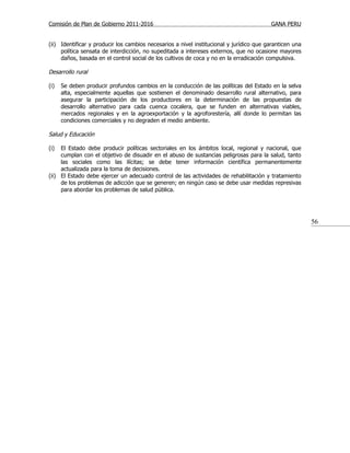 Comisión de Plan de Gobierno 2011-2016                                                   GANA PERU


(ii) Identificar y producir los cambios necesarios a nivel institucional y jurídico que garanticen una
     política sensata de interdicción, no supeditada a intereses externos, que no ocasione mayores
     daños, basada en el control social de los cultivos de coca y no en la erradicación compulsiva.

Desarrollo rural

(i)   Se deben producir profundos cambios en la conducción de las políticas del Estado en la selva
      alta, especialmente aquellas que sostienen el denominado desarrollo rural alternativo, para
      asegurar la participación de los productores en la determinación de las propuestas de
      desarrollo alternativo para cada cuenca cocalera, que se funden en alternativas viables,
      mercados regionales y en la agroexportación y la agroforestería, allí donde lo permitan las
      condiciones comerciales y no degraden el medio ambiente.

Salud y Educación

(i)  El Estado debe producir políticas sectoriales en los ámbitos local, regional y nacional, que
     cumplan con el objetivo de disuadir en el abuso de sustancias peligrosas para la salud, tanto
     las sociales como las ilícitas; se debe tener información científica permanentemente
     actualizada para la toma de decisiones.
(ii) El Estado debe ejercer un adecuado control de las actividades de rehabilitación y tratamiento
     de los problemas de adicción que se generen; en ningún caso se debe usar medidas represivas
     para abordar los problemas de salud pública.




                                                                                                         56
 