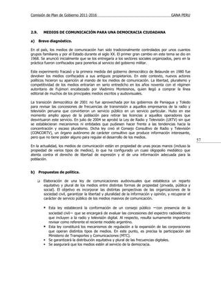 Comisión de Plan de Gobierno 2011-2016                                                     GANA PERU



2.9.     MEDIOS DE COMUNICACIÓN PARA UNA DEMOCRACIA CIUDADANA

a)     Breve diagnóstico.

En el país, los medios de comunicación han sido tradicionalmente controlados por unos cuantos
grupos familiares y por el Estado durante el siglo XX. El primer gran cambio en este tema se dio en
1968. Se anunció inicialmente que se los entregaría a los sectores sociales organizados, pero en la
práctica fueron confiscados para ponerlos al servicio del gobierno militar.

Este experimento fracasó y la primera medida del gobierno democrático de Belaunde en 1980 fue
devolver los medios confiscados a sus antiguos propietarios. En este contexto, nuevos actores
políticos hicieron su aparición al mando de los medios de comunicación. La libertad, pluralismo y
competitividad de los medios entrarían en serio entredicho en los años noventa con el régimen
autoritario de Fujimori encabezado por Vladimiro Montesinos, quien llegó a comprar la línea
editorial de muchos de los principales medios escritos y audiovisuales.

La transición democrática de 2001 no fue aprovechada por los gobiernos de Paniagua y Toledo
para revisar las concesiones de frecuencias de transmisión a aquellos empresarios de la radio y
televisión peruana que convirtieron un servicio público en un servicio particular. Hubo en ese
momento amplio apoyo de la población para retirar las licencias a aquellos operadores que
desvirtuaron este servicio. En julio de 2004 se aprobó la Ley de Radio y Televisión (LRTV) sin que
se establecieran mecanismos ni entidades que pudiesen hacer frente a las tendencias hacia la
concentración y escaso pluralismo. Dicha ley creó el Consejo Consultivo de Radio y Televisión
(CONCORTV), un órgano autónomo de carácter consultivo que produce información interesante,
pero que no tiene poder alguno para regular el desarrollo de los medios.
                                                                                                           57
En la actualidad, los medios de comunicación están en propiedad de unas pocas manos (incluso la
propiedad de varios tipos de medios), lo que ha configurado un cuasi oligopolio mediático que
atenta contra el derecho de libertad de expresión y el de una información adecuada para la
población.


b)     Propuestas de política.

        Elaboración de una ley de comunicaciones audiovisuales que establezca un reparto
         equitativo y plural de los medios entre distintas formas de propiedad (privada, pública y
         social). El objetivo es incorporar las distintas perspectivas de las organizaciones de la
         sociedad civil, garantizar la libertad y pluralidad de la información y opinión, y recuperar el
         carácter de servicio público de los medios masivos de comunicación.

          Esta ley establecerá la conformación de un consejo público −con presencia de la
           sociedad civil− que se encargará de evaluar las concesiones del espectro radioeléctrico
           que incluyen a la radio y televisión digital. Al respecto, resulta sumamente importante
           revisar como referente el reciente modelo argentino.
          Esta ley constituirá los mecanismos de regulación a la expansión de las corporaciones
           que operan distintos tipos de medios. En este punto, es precisa la participación del
           Ministerio de Transportes y Comunicaciones (MTC).
          Se garantizará la distribución equitativa y plural de las frecuencias digitales.
          Se asegurará que los medios estén al servicio de la democracia.
 
