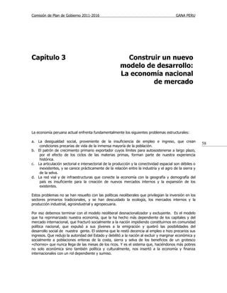Comisión de Plan de Gobierno 2011-2016                                                    GANA PERU




Capítulo 3                                               Construir un nuevo
                                                       modelo de desarrollo:
                                                       La economía nacional
                                                                de mercado




La economía peruana actual enfrenta fundamentalmente los siguientes problemas estructurales:

a. La desigualdad social, proveniente de la insuficiencia de empleo e ingreso, que crean
                                                                                                          58
    condiciones precarias de vida de la inmensa mayoría de la población.
b. El patrón de crecimiento primario exportador cuyos límites para autosostenerse a largo plazo,
    por el efecto de los ciclos de las materias primas, forman parte de nuestra experiencia
    histórica.
c. La articulación sectorial e intersectorial de la producción y la conectividad espacial son débiles o
    inexistentes, y se carece prácticamente de la relación entre la industria y el agro de la sierra y
    de la selva.
d. La red vial y de infraestructuras que conecte la economía con la geografía y demografía del
    país es insuficiente para la creación de nuevos mercados internos y la expansión de los
    existentes.

Estos problemas no se han resuelto con las políticas neoliberales que privilegian la inversión en los
sectores primarios tradicionales, y se han descuidado la ecología, los mercados internos y la
producción industrial, agroindustrial y agropecuaria.

Por eso debemos terminar con el modelo neoliberal desnacionalizador y excluyente. Es el modelo
que ha reprimarizado nuestra economía, que la ha hecho más dependiente de los capitales y del
mercado internacional, que fracturó socialmente a la nación impidiendo constituirnos en comunidad
política nacional, que expulsó a sus jóvenes a la emigración y quebró las posibilidades del
desarrollo social de nuestra gente. El sistema que le restó decencia al empleo e hizo precarios sus
ingresos. Que redujo la autoridad del Estado y debilitó a la nación al excluir y marginar económica y
socialmente a poblaciones enteras de la costa, sierra y selva de los beneficios de un grotesco
«chorreo» que nunca llega de las mesas de los ricos. Y es el sistema que, haciéndonos más pobres
no solo económica sino también política y culturalmente, nos insertó a la economía y finanza
internacionales con un rol dependiente y sumiso.
 