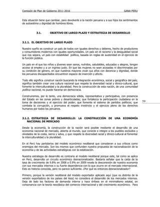 Comisión de Plan de Gobierno 2011-2016                                                    GANA PERU


Esta situación tiene que cambiar, para devolverle a la nación peruana y a sus hijos los sentimientos
de autoestima y dignidad de hombres libres.


            3.1.        OBJETIVO DE LARGO PLAZO Y ESTRATEGIA DE DESARROLLO


3.1.1. EL OBJETIVO DE LARGO PLAZO

Nuestro sueño es construir un país de todos con iguales derechos y deberes, hecho de productores
y consumidores modernos con iguales oportunidades. Un país sin el racismo y la desigualdad social
que nos separa, un país con estabilidad política, basada en reglas de austeridad en el ejercicio de
la función pública.

Un país en el que los niños y jóvenes sean sanos, nutridos, saludables, educados y alegres, tengan
acceso al empleo y a un ingreso justo. En que las mujeres no sean acosadas ni discriminadas por
su condición de género, en que nuestros mayores vivan sus años con decencia y dignidad, donde
los peruanos discapacitados encuentren espacio de inserción y afecto.

Todo ello significa construir nación buscando la integración económica, social y geográfica del país;
significa también crear una cultura nacional que respete la diversidad racial y étnico-cultural, que
fomente la interculturalidad y la pluralidad. Pero la construcción de esta nación, de una comunidad
política nacional, no puede hacerse sin democracia.

Construiremos, por lo tanto, una democracia sólida, representativa y participativa, con presencia
del Estado en las zonas pobres y desarticuladas; que fortalezca la participación ciudadana en la
toma de decisiones y el ejercicio del poder; que fomente el sistema de partidos políticos; que            59
combata la corrupción, y promueva el respeto irrestricto y el ejercicio pleno de los derechos
humanos por todos los peruanos.


3.1.2. ESTRATEGIA DE DESARROLLO: LA CONSTRUCCIÓN DE UNA ECONOMÍA
    NACIONAL DE MERCADO

Desde la economía, la construcción de la nación será posible mediante el desarrollo de una
economía nacional de mercado, abierta al mundo, que conecte e integre a los pueblos excluidos y
olvidados de la costa, sierra y selva, y que respete la diversidad racial y étnico-cultural al fomentar
la interculturalidad y la pluralidad.

En el Perú hay partidarios del modelo económico neoliberal que consideran a sus críticos como
enemigos del mercado. Son los mismos que confunden nuestra propuesta de nacionalización de la
economía y de las actividades estratégicas con la estatización.

Nuestra estrategia de desarrollo es contraria al modelo neoliberal porque este, tal como se aplica
en Perú, desarrolla un circuito económico desnacionalizador. Bastaría señalar que la caída de la
tasa de crecimiento de 9.8% en 2008 a 0.9% en 2009 revela la desconexión de nuestra economía
con sus mercados internos o su fuerte dependencia con lo que ocurre en el mercado internacional.
Esto es historia conocida, pero no parece suficiente. ¿Por qué es entonces desnacionalizador?

Primero, porque la versión neoliberal del modelo exportador aplicado aquí (que es distinta de la
versión exportadora de los países del Asia) no considera el desarrollo de los mercados internos.
Deja de lado los factores de demanda interna y hace énfasis en el minimalismo estatal, en
consonancia con la teoría neoclásica del comercio internacional y del crecimiento económico. Para
 