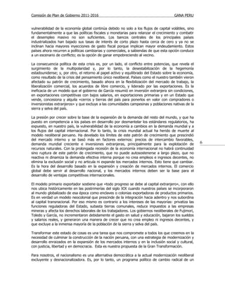 Comisión de Plan de Gobierno 2011-2016                                                  GANA PERU


vulnerabilidad de la economía global continúa debido no solo a los flujos de capital volátiles, sino
fundamentalmente a que las políticas fiscales y monetarias para relanzar el crecimiento y combatir
el desempleo masivo no son suficientes. Los bancos centrales de los principales países
industrializados han bajado sus tasas de interés de corto plazo hasta cerca de cero y ya no se
inclinan hacia mayores inyecciones de gasto fiscal porque implican mayor endeudamiento. Estos
países ahora recurren a políticas cambiarias y comerciales, a sabiendas de que esta opción conduce
a un escenario de conflicto; es la opción de ganar empobreciendo al vecino.

La consecuencia política de esta crisis es, por un lado, el conflicto entre potencias, que revela el
surgimiento de la multipolaridad y, por lo tanto, la desestabilización de la hegemonía
estadounidense; y, por otro, el retorno al papel activo y equilibrado del Estado sobre la economía,
como resultado de la crisis del pensamiento único neoliberal. Países como el nuestro también vieron
afectado su patrón de crecimiento, basado ahora en la flexibilización del mercado de trabajo, la
liberalización comercial, los acuerdos de libre comercio, y liderado por las exportaciones. Es la
ineficacia de un modelo que el gobierno de García resumió en inversión extranjera sin condiciones,
en exportaciones competitivas con bajos salarios, en exportaciones primarias y en un Estado que
vende, concesiona y alquila «cerros y tierras del país para ponerlos en valor con compradores o
inversionistas extranjeros» y que excluye a las comunidades campesinas y poblaciones nativas de la
sierra y selva del país.

La presión por crecer sobre la base de la expansión de la demanda del resto del mundo, y que ha
puesto en competencia a los países en desarrollo por desmantelar los estándares regulatorios, ha
expuesto, en nuestro país, la vulnerabilidad de la economía a cambios en la demanda mundial y a
los flujos del capital internacional. Por lo tanto, la crisis mundial actual ha herido de muerte al
modelo neoliberal peruano. Ha develado los límites de este patrón de crecimiento que prescindió
del mercado interno y se basó más en factores externos: precios de intercambio favorables,
demanda mundial creciente e inversiones extranjeras, principalmente para la explotación de             6
recursos naturales. Con la prolongada recesión de la economía internacional no habrá continuidad
sino ruptura de este patrón de crecimiento, que no puede autosostenerse a largo plazo, que no
reactiva ni dinamiza la demanda efectiva interna porque no crea empleos e ingresos decentes, no
elimina la exclusión social y no articula ni expande los mercados internos. Esto tiene que cambiar.
Es la hora del desarrollo basado en la expansión y creación de mercados internos. El comercio
global debe servir al desarrollo nacional, y los mercados internos deben ser la base para el
desarrollo de ventajas competitivas internacionales.

El modelo primario exportador sostiene que «todo progreso se debe al capital extranjero», con ello
nos ubica históricamente en las postrimerías del siglo XIX cuando nuestros países se incorporaron
al mundo globalizado de esa época como enclaves o colonias exportadoras de productos primarios.
Es en verdad un modelo neocolonial que prescinde de la integración hacia adentro y nos subordina
al capital transnacional. Por eso mismo es contrario a los intereses de las mayorías: privatiza las
funciones reguladoras del Estado, subasta tierras comunales, reduce impuestos a las empresas
mineras y afecta los derechos laborales de los trabajadores. Los gobiernos neoliberales de Fujimori,
Toledo y García, no incrementaron debidamente el gasto en salud y educación, bajaron los sueldos
y salarios reales, y generaron una manera de crecer que no crea empleo ni ingresos decentes, y
que excluye a la inmensa mayoría de la población de la sierra y selva del país.

Transformar este estado de cosas es una tarea que nos compromete a todos los que creemos en la
necesidad de culminar la construcción de la nación peruana, con una estrategia de modernización y
desarrollo enraizados en la expansión de los mercados internos y en la inclusión social y cultural,
con justicia, libertad y en democracia. Esta es nuestra propuesta de la Gran Transformación.

Para nosotros, el nacionalismo es una alternativa democrática a la actual modernización neoliberal
excluyente y desnacionalizadora. Es, por lo tanto, un programa político de cambio radical de un
 