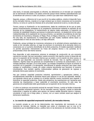 Comisión de Plan de Gobierno 2011-2016                                                   GANA PERU


esta teoría, el mercado autorregulado es eficiente, las distorsiones en el mercado son originadas
por la intervención del Estado y los países comercian porque tienen distintas especializaciones que
se benefician del comercio si cada uno produce y vende lo que sabe hacer relativamente mejor.

Segundo, porque, a diferencia de lo que ocurrió en los países asiáticos, orienta el desarrollo fuera
de los mercados internos, creando en su lugar enclaves que no tienen conexiones con la economía
interna y no toma en cuenta los intereses de la comunidad nacional de la sierra y la selva del país.

Tercero, porque su focalización en las exportaciones, dadas las condiciones de las que se parte,
genera comportamientos ventajistas en la competencia internacional mediante la supresión de los
derechos de los trabajadores, el mantenimiento de salarios reales estancados, la imposición de
contratos de estabilidad tributaria que lesionan la soberanía nacional, y la desatención de los costos
medioambientales de la explotación de recursos primarios. Los ejemplos de problemas de este tipo
los tenemos en Cocachacra, Arequipa; en Majaz, Piura; en Bagua, Amazonas, o en La Oroya, Junín.
Por otro lado, las exportaciones no tradicionales que este modelo neoliberal alienta basan su
competitividad en mano de obra barata y de baja calificación.

Finalmente, porque privilegia las inversiones extranjeras en la actividad primaria exportadora que
vende en los mercados externos, en lugar de promover el crecimiento de la demanda interna en
consonancia con un aumento diversificado de la oferta productiva. El modelo exportador neoliberal
no permite aprovechar internamente los frutos del progreso técnico o los aumentos de la
productividad a favor del interés nacional.

Para desarrollar el país proponemos entonces la estrategia de construcción de una economía
nacional de mercado. Hay que nacionalizar nuestra economía. Esto significa centrar el desarrollo del
país en la expansión de los mercados internos que ya existen y en la creación de otros nuevos; es
decir, hay que desarrollar una economía nacional de mercado. Esto no significa autarquía ni              60
estatismo. Significa basar las ganancias de competitividad en aumentos de productividad y no en
ventajas absolutas naturales y en el cholo barato. Las ventajas competitivas se logran al conectar la
economía con la geografía y la demografía, diversificando el aparato productivo para basar estas
ventajas en rendimientos a escala con costos unitarios decrecientes que favorecen el comercio
intraindustrial. Pero también significa institucionalizar políticas de generación de ingresos y
demanda interna para sostener el crecimiento.

Hay que construir capacidad productiva industrial, agroindustrial y agropecuaria (oferta), y
simultáneamente desarrollar la demanda interna para asegurar el uso de esa capacidad. Además,
una demanda interna que se sostiene en el tiempo estimula nuevas inversiones para expandir y
diversificar la capacidad productiva. Desde esta perspectiva, las exportaciones son necesarias para
solventar las importaciones y hacer sostenible el crecimiento económico. En este caso, las
ganancias de competitividad están garantizadas por la expansión de los mercados internos.

¿Y cómo se construye una economía nacional de mercado? Primero, cuando se facilita el desarrollo
de la capacidad empresarial nacional y de los mercados internos; segundo, cuando se desarrolla
instituciones y espacios de política para generar de manera estable demanda interna e ingresos,
vinculando el corto con el largo plazo; y, tercero, con un nuevo contrato social que asegure la
democracia republicana.


a. La creación de capacidad empresarial nacional y de mercados internos.

La inversión privada es uno de los determinantes más importantes del crecimiento en una
economía de mercado. Además, es imposible que exista un empresario que no crea en la
importancia que la estabilidad jurídica y política tiene en las decisiones de inversión privada. Pero,
 