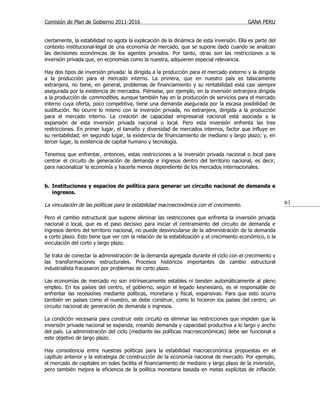 Comisión de Plan de Gobierno 2011-2016                                                    GANA PERU


ciertamente, la estabilidad no agota la explicación de la dinámica de esta inversión. Ella es parte del
contexto institucional-legal de una economía de mercado, que se supone dado cuando se analizan
las decisiones económicas de los agentes privados. Por tanto, otras son las restricciones a la
inversión privada que, en economías como la nuestra, adquieren especial relevancia.

Hay dos tipos de inversión privada: la dirigida a la producción para el mercado externo y la dirigida
a la producción para el mercado interno. La primera, que en nuestro país es básicamente
extranjera, no tiene, en general, problemas de financiamiento y su rentabilidad está casi siempre
asegurada por la existencia de mercados. Piénsese, por ejemplo, en la inversión extranjera dirigida
a la producción de commodities, aunque también hay en la producción de servicios para el mercado
interno cuya oferta, poco competitiva, tiene una demanda asegurada por la escasa posibilidad de
sustitución. No ocurre lo mismo con la inversión privada, no extranjera, dirigida a la producción
para el mercado interno. La creación de capacidad empresarial nacional está asociada a la
expansión de esta inversión privada nacional o local. Pero esta inversión enfrenta las tres
restricciones. En primer lugar, el tamaño y diversidad de mercados internos, factor que influye en
su rentabilidad; en segundo lugar, la existencia de financiamiento de mediano y largo plazo; y, en
tercer lugar, la existencia de capital humano y tecnología.

Tenemos que enfrentar, entonces, estas restricciones a la inversión privada nacional o local para
centrar el circuito de generación de demanda e ingresos dentro del territorio nacional, es decir,
para nacionalizar la economía y hacerla menos dependiente de los mercados internacionales.


b. Instituciones y espacios de política para generar un circuito nacional de demanda e
   ingresos.

La vinculación de las políticas para la estabilidad macroeconómica con el crecimiento.                    61

Pero el cambio estructural que supone eliminar las restricciones que enfrenta la inversión privada
nacional o local, que es el paso decisivo para iniciar el centramiento del circuito de demanda e
ingresos dentro del territorio nacional, no puede desvincularse de la administración de la demanda
a corto plazo. Esto tiene que ver con la relación de la estabilización y el crecimiento económico, o la
vinculación del corto y largo plazo.

Se trata de conectar la administración de la demanda agregada durante el ciclo con el crecimiento y
las transformaciones estructurales. Procesos históricos importantes de cambio estructural
industrialista fracasaron por problemas de corto plazo.

Las economías de mercado no son intrínsecamente estables ni tienden automáticamente al pleno
empleo. En los países del centro, el gobierno, según el legado keynesiano, es el responsable de
enfrentar las recesiones mediante políticas, monetaria y fiscal, expansivas. Para que esto ocurra
también en países como el nuestro, se debe construir, como lo hicieron los países del centro, un
circuito nacional de generación de demanda e ingresos.

La condición necesaria para construir este circuito es eliminar las restricciones que impiden que la
inversión privada nacional se expanda, creando demanda y capacidad productiva a lo largo y ancho
del país. La administración del ciclo (mediante las políticas macroeconómicas) debe ser funcional a
este objetivo de largo plazo.

Hay consistencia entre nuestras políticas para la estabilidad macroeconómica propuestas en el
capítulo anterior y la estrategia de construcción de la economía nacional de mercado. Por ejemplo,
el mercado de capitales en soles facilita el financiamiento de mediano y largo plazo de la inversión,
pero también mejora la eficiencia de la política monetaria basada en metas explícitas de inflación
 