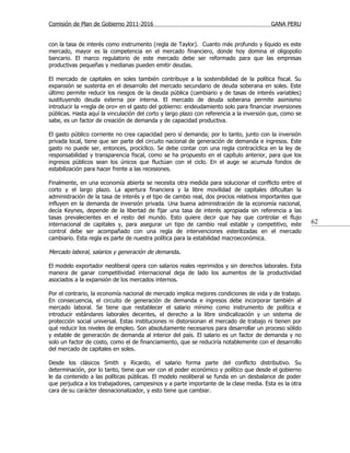 Comisión de Plan de Gobierno 2011-2016                                                   GANA PERU


con la tasa de interés como instrumento (regla de Taylor). Cuanto más profundo y líquido es este
mercado, mayor es la competencia en el mercado financiero, donde hoy domina el oligopolio
bancario. El marco regulatorio de este mercado debe ser reformado para que las empresas
productivas pequeñas y medianas pueden emitir deudas.

El mercado de capitales en soles también contribuye a la sostenibilidad de la política fiscal. Su
expansión se sustenta en el desarrollo del mercado secundario de deuda soberana en soles. Este
último permite reducir los riesgos de la deuda pública (cambiario y de tasas de interés variables)
sustituyendo deuda externa por interna. El mercado de deuda soberana permite asimismo
introducir la «regla de oro» en el gasto del gobierno: endeudamiento solo para financiar inversiones
públicas. Hasta aquí la vinculación del corto y largo plazo con referencia a la inversión que, como se
sabe, es un factor de creación de demanda y de capacidad productiva.

El gasto público corriente no crea capacidad pero sí demanda; por lo tanto, junto con la inversión
privada local, tiene que ser parte del circuito nacional de generación de demanda e ingresos. Este
gasto no puede ser, entonces, procíclico. Se debe contar con una regla contracíclica en la ley de
responsabilidad y transparencia fiscal, como se ha propuesto en el capítulo anterior, para que los
ingresos públicos sean los únicos que fluctúan con el ciclo. En el auge se acumula fondos de
estabilización para hacer frente a las recesiones.

Finalmente, en una economía abierta se necesita otra medida para solucionar el conflicto entre el
corto y el largo plazo. La apertura financiera y la libre movilidad de capitales dificultan la
administración de la tasa de interés y el tipo de cambio real, dos precios relativos importantes que
influyen en la demanda de inversión privada. Una buena administración de la economía nacional,
decía Keynes, depende de la libertad de fijar una tasa de interés apropiada sin referencia a las
tasas prevalecientes en el resto del mundo. Esto quiere decir que hay que controlar el flujo
internacional de capitales y, para asegurar un tipo de cambio real estable y competitivo, este           62
control debe ser acompañado con una regla de intervenciones esterilizadas en el mercado
cambiario. Esta regla es parte de nuestra política para la estabilidad macroeconómica.

Mercado laboral, salarios y generación de demanda.

El modelo exportador neoliberal opera con salarios reales reprimidos y sin derechos laborales. Esta
manera de ganar competitividad internacional deja de lado los aumentos de la productividad
asociados a la expansión de los mercados internos.

Por el contrario, la economía nacional de mercado implica mejores condiciones de vida y de trabajo.
En consecuencia, el circuito de generación de demanda e ingresos debe incorporar también al
mercado laboral. Se tiene que restablecer el salario mínimo como instrumento de política e
introducir estándares laborales decentes, el derecho a la libre sindicalización y un sistema de
protección social universal. Estas instituciones ni distorsionan el mercado de trabajo ni tienen por
qué reducir los niveles de empleo. Son absolutamente necesarios para desarrollar un proceso sólido
y estable de generación de demanda al interior del país. El salario es un factor de demanda y no
solo un factor de costo, como el de financiamiento, que se reduciría notablemente con el desarrollo
del mercado de capitales en soles.

Desde los clásicos Smith y Ricardo, el salario forma parte del conflicto distributivo. Su
determinación, por lo tanto, tiene que ver con el poder económico y político que desde el gobierno
le da contenido a las políticas públicas. El modelo neoliberal se funda en un desbalance de poder
que perjudica a los trabajadores, campesinos y a parte importante de la clase media. Esta es la otra
cara de su carácter desnacionalizador, y esto tiene que cambiar.
 