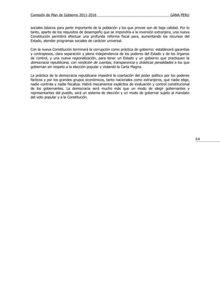 Comisión de Plan de Gobierno 2011-2016                                                  GANA PERU


sociales básicos para parte importante de la población y los que provee son de baja calidad. Por lo
tanto, aparte de los requisitos de desempeño que se impondría a la inversión extranjera, una nueva
Constitución permitirá efectuar una profunda reforma fiscal para, aumentando los recursos del
Estado, atender programas sociales de carácter universal.

Con la nueva Constitución terminará la corrupción como práctica de gobierno: establecerá garantías
y contrapesos, clara separación y plena independencia de los poderes del Estado y de los órganos
de control, y una nueva regionalización, para tener un Estado y un gobierno que practiquen la
democracia republicana, con rendición de cuentas, transparencia y drásticas penalidades a los que
gobiernan sin respeto a la elección popular y violando la Carta Magna.

La práctica de la democracia republicana impedirá la coartación del poder político por los poderes
fácticos y por los grandes grupos económicos, tanto nacionales como extranjeros, que nadie elige,
nadie controla y nadie fiscaliza. Habrá mecanismos explícitos de evaluación y control constitucional
de los gobernantes. La democracia será mucho más que un modo de elegir gobernantes y
representantes del pueblo, será un sistema de elección y un modo de gobernar sujeto al mandato
del voto popular y a la Constitución.




                                                                                                       64
 