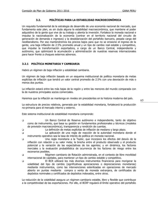 Comisión de Plan de Gobierno 2011-2016                                                    GANA PERU


            3.2.        POLÍTICAS PARA LA ESTABILIDAD MACROECONÓMICA

Un requisito fundamental de la estrategia de desarrollo de una economía nacional de mercado, que
fundamenta este plan, es sin duda alguna la estabilidad macroeconómica, que mantiene el poder
adquisitivo de la gente que vive de su trabajo y alienta la inversión. Fortalece la moneda nacional e
impulsa la nacionalización de la economía (centrar en el territorio nacional del circuito de
generación de demanda e ingresos) y la desdolarización del portafolio bancario, pesada carga del
neoliberalismo. Por eso mantendremos los precios bajos para que no se erosione el ingreso de la
gente, una baja inflación de 2.5% promedio anual y un tipo de cambio real estable y competitivo,
que impulse la transformación exportadora, a cargo de un Banco Central, independiente y
autónomo, que optimizará la acumulación y administración de nuestras reservas internacionales
para hacer frente a choques externos adversos.


3.2.1   POLÍTICA MONETARIA Y CAMBIARIA

Habrá un régimen de baja inflación y estabilidad cambiaria.

Un régimen de baja inflación basado en un esquema institucional de política monetaria de metas
explícitas de inflación que tendrá un valor central promedio de 2.5% con una desviación de más o
menos dos puntos.

La inflación estará entre las más bajas de la región y entre las menores del mundo comparada con
la de nuestros principales socios comerciales.

Haremos que la inflación se mantenga en niveles sin precedentes en la historia moderna del país.
                                                                                                          65
La estructura de precios relativos, generada por la estabilidad monetaria, fortalecerá la producción
no-primaria para el mercado interno y externo.

Este sistema institucional de estabilidad monetaria comprende:

                   Un Banco Central de Reserva autónomo e independiente, tanto de objetivo
    como de instrumento, que basa su gestión en fundamentos profesionales y técnicos (modelos
    de previsión macroeconómica), transparencia y rendición de cuentas.
                   La definición de metas explícitas de inflación de mediano y largo plazo.
                   La aplicación de una regla de reacción de la autoridad monetaria donde el
    instrumento operativo sea la tasa de interés de política en moneda nacional.
                   Una regla monetaria a la Taylor, que incorpora los efectos del desvío de la
    inflación con relación a su valor meta; la brecha entre el producto observado y el producto
    potencial y la variación de las expectativas de los agentes; y en dinámica, los factores
    inerciales y la evaluación probabilística de ocurrencia de los factores de riesgo entre los
    escenarios posibles.
                   Régimen cambiario de flotación administrada, en el contexto de libre movilidad
    internacional de capitales, para mantener un tipo de cambio estable y competitivo.
                   El BCR utilizará los más diversos instrumentos financieros para morigerar la
    volatilidad del tipo de cambio (significativas apreciaciones o depreciaciones monetarias)
    mediante instrumentos, como las intervenciones esterilizadas en operaciones de mercado
    abierto en puntas mediante compra o venta de moneda extranjera, de certificados de
    depósitos nominales y certificados de depósitos indexados, entre otros.

La reducción de la volatilidad asegura un régimen cambiario estable, libre y flexible que contribuye
a la competitividad de las exportaciones. Por ello, el BCRP regulará el límite operativo del portafolio
 