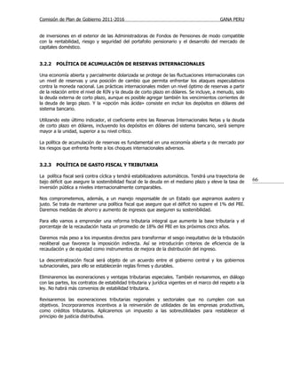 Comisión de Plan de Gobierno 2011-2016                                                     GANA PERU


de inversiones en el exterior de las Administradoras de Fondos de Pensiones de modo compatible
con la rentabilidad, riesgo y seguridad del portafolio pensionario y el desarrollo del mercado de
capitales doméstico.


3.2.2   POLÍTICA DE ACUMULACIÓN DE RESERVAS INTERNACIONALES

Una economía abierta y parcialmente dolarizada se protege de las fluctuaciones internacionales con
un nivel de reservas y una posición de cambio que permita enfrentar los ataques especulativos
contra la moneda nacional. Las prácticas internacionales miden un nivel óptimo de reservas a partir
de la relación entre el nivel de RIN y la deuda de corto plazo en dólares. Se incluye, a menudo, solo
la deuda externa de corto plazo, aunque es posible agregar también los vencimientos corrientes de
la deuda de largo plazo. Y la «opción más ácida» consiste en incluir los depósitos en dólares del
sistema bancario.

Utilizando este último indicador, el coeficiente entre las Reservas Internacionales Netas y la deuda
de corto plazo en dólares, incluyendo los depósitos en dólares del sistema bancario, será siempre
mayor a la unidad, superior a su nivel crítico.

La política de acumulación de reservas es fundamental en una economía abierta y de mercado por
los riesgos que enfrenta frente a los choques internacionales adversos.


3.2.3   POLÍTICA DE GASTO FISCAL Y TRIBUTARIA

La política fiscal será contra cíclica y tendrá estabilizadores automáticos. Tendrá una trayectoria de
bajo déficit que asegure la sostenibilidad fiscal de la deuda en el mediano plazo y eleve la tasa de       66
inversión pública a niveles internacionalmente comparables.

Nos comprometemos, además, a un manejo responsable de un Estado que aspiramos austero y
justo. Se trata de mantener una política fiscal que asegure que el déficit no supere el 1% del PBI.
Daremos medidas de ahorro y aumento de ingresos que aseguren su sostenibilidad.

Para ello vamos a emprender una reforma tributaria integral que aumente la base tributaria y el
porcentaje de la recaudación hasta un promedio de 18% del PBI en los próximos cinco años.

Daremos más peso a los impuestos directos para transformar el sesgo inequitativo de la tributación
neoliberal que favorece la imposición indirecta. Así se introducirán criterios de eficiencia de la
recaudación y de equidad como instrumentos de mejora de la distribución del ingreso.

La descentralización fiscal será objeto de un acuerdo entre el gobierno central y los gobiernos
subnacionales, para ello se establecerán reglas firmes y durables.

Eliminaremos las exoneraciones y ventajas tributarias especiales. También revisaremos, en diálogo
con las partes, los contratos de estabilidad tributaria y jurídica vigentes en el marco del respeto a la
ley. No habrá más convenios de estabilidad tributaria.

Revisaremos las exoneraciones tributarias regionales y sectoriales que no cumplen con sus
objetivos. Incorporaremos incentivos a la reinversión de utilidades de las empresas productivas,
como créditos tributarios. Aplicaremos un impuesto a las sobreutilidades para restablecer el
principio de justicia distributiva.
 