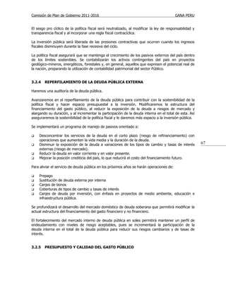 Comisión de Plan de Gobierno 2011-2016                                                    GANA PERU


El sesgo pro cíclico de la política fiscal será neutralizado, al modificar la ley de responsabilidad y
transparencia fiscal y al incorporar una regla fiscal contracíclica.

La inversión pública será liberada de las presiones contractivas que ocurren cuando los ingresos
fiscales disminuyen durante la fase recesiva del ciclo.

La política fiscal asegurará que se mantenga el crecimiento de los pasivos externos del país dentro
de los límites sostenibles. Se contabilizarán los activos contingentes del país en proyectos
geológico-mineros, energéticos, forestales y, en general, aquellos que expresen el potencial real de
la nación, preparando la utilización de contabilidad patrimonial del sector Público.


3.2.4   REPERFILAMIENTO DE LA DEUDA PÚBLICA EXTERNA

Haremos una auditoría de la deuda pública.

Avanzaremos en el reperfilamiento de la deuda pública para contribuir con la sostenibilidad de la
política fiscal y hacer espacio presupuestal a la inversión. Modificaremos la estructura del
financiamiento del gasto público, al reducir la exposición de la deuda a riesgos de mercado y
alargando su duración, y al incrementar la participación de la deuda interna en el total de esta. Así
aseguraremos la sostenibilidad de la política fiscal y le daremos más espacio a la inversión pública.

Se implementará un programa de manejo de pasivos orientado a:

   Desconcentrar los servicios de la deuda en el corto plazo (riesgo de refinanciamiento) con
    operaciones que aumenten la vida media y la duración de la deuda.
   Disminuir la exposición de la deuda a variaciones de los tipos de cambio y tasas de interés          67
    externas (riesgo de mercado).
   Reducir la deuda en valor corriente y en valor presente.
   Mejorar la posición crediticia del país, lo que reducirá el costo del financiamiento futuro.

Para aliviar el servicio de deuda pública en los próximos años se harán operaciones de:

   Prepago
   Sustitución de deuda externa por interna
   Canjes de bonos
   Coberturas de tipos de cambio y tasas de interés
   Canjes de deuda por inversión, con énfasis en proyectos de medio ambiente, educación e
    infraestructura pública.

Se profundizará el desarrollo del mercado doméstico de deuda soberana que permitirá modificar la
actual estructura del financiamiento del gasto financiero y no financiero.

El fortalecimiento del mercado interno de deuda pública en soles permitirá mantener un perfil de
endeudamiento con niveles de riesgo aceptables, pues se incrementará la participación de la
deuda interna en el total de la deuda pública para reducir sus riesgos cambiarios y de tasas de
interés.


3.2.5   PRESUPUESTO Y CALIDAD DEL GASTO PÚBLICO
 