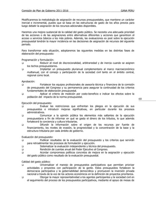 Comisión de Plan de Gobierno 2011-2016                                                   GANA PERU


Modificaremos la metodología de asignación de recursos presupuestales, que mantiene un carácter
inercial e incremental, puesto que se basa en las estructuras de gasto de los años previos para
luego debatir la asignación de los recursos adicionales disponibles.

Haremos una mejora sustancial de la calidad del gasto público. Se necesita una adecuada prioridad
de las acciones o de las asignaciones entre alternativas diferentes y acciones que garanticen el
acceso a servicios básicos a los más pobres. Además, las evaluaciones ex post sobre la ejecución
presupuestal tendrán la mayor incidencia en las decisiones de asignación de recursos del siguiente
periodo.

Para transformar esta situación, adoptaremos las siguientes medidas en las distintas fases de
elaboración del presupuesto:

Programación y formulación:
               Reducir el nivel de discrecionalidad, arbitrariedad y de inercia cuando se asignen
    los techos presupuestarios.
               Implantar un presupuesto plurianual complementario al marco macroeconómico
    multianual, con el consejo y participación de la sociedad civil tanto en el ámbito central,
    regional como local.

Aprobación:
              Fortalecer los equipos profesionales de asesoría técnica y financiera de la comisión
    de presupuesto del Congreso y su permanencia para asegurar la continuidad de los criterios
    fundamentales de elaboración presupuestal.
              Aplicar el criterio de medición por costo-beneficio e indicar los efectos sobre la
    población del impacto de la norma presupuestal.
                                                                                                         68
Ejecución del presupuesto:
                Evaluar las restricciones que enfrentan los pliegos en la ejecución de sus
     presupuestos e introducir mejoras significativas, en particular durante los procesos
     administrativos.
                Comunicar a la opinión pública los elementos más saltantes de la ejecución
     presupuestaria a fin de informar en qué se gasta el dinero de los tributos, lo que además
     fortalecerá la conciencia y cultura tributarias.
                Difundir la información sobre el origen de los recursos por fuente de
     financiamiento, los niveles de evasión, la progresividad y la concentración de la base y la
     estructura tributaria por cada ámbito de gobierno.

Evaluación del presupuesto:
                Publicar resultados de la evaluación del presupuesto y los criterios que servirán
     para retroalimentar los procesos de formulación y ejecución.
                Sistematizar la evaluación independiente y técnica del presupuesto.
                Rendición de cuentas anual del Poder Ejecutivo al Congreso.
                Acordar compromisos políticos concretos de mejora en la asignación y ejecución
     del gasto público como resultado de la evaluación presupuestal.

Calidad del gasto público:
                Universalizar el manejo de presupuestos participativos que permitan priorizar
     actividades y proyectos con participación de la gente. Estos presupuestos fortalecen la
     democracia participativa y la gobernabilidad democrática y promueven la inversión privada
     nacional a través de la voz de los actores económicos en la definición de proyectos prioritarios.
                Otorgar la mayor representatividad a los agentes participantes y la sociedad civil en
     el seguimiento del proceso de los presupuestos participativos, mediante el apoyo de mesas de
 