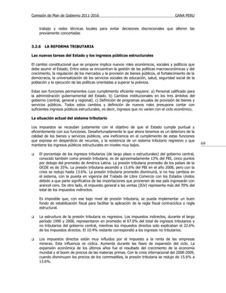 Comisión de Plan de Gobierno 2011-2016                                                     GANA PERU


    trabajo y redes técnicas locales para evitar decisiones discrecionales que alteren las
    previamente concertadas


3.2.6   LA REFORMA TRIBUTARIA

Las nuevas tareas del Estado y los ingresos públicos estructurales

El cambio constitucional que se propone implica nuevos roles económicos, sociales y políticos que
debe asumir el Estado. Entre estos se encuentran la gestión de las políticas macroeconómicas y del
crecimiento, la regulación de los mercados y la provisión de bienes públicos, el fortalecimiento de la
democracia, la universalización de los servicios sociales de educación, salud, seguridad social de la
población y la ejecución de las políticas orientadas a superar la pobreza.

Estas son funciones permanentes cuyo cumplimiento eficiente requiere: a) Personal calificado para
la administración gubernamental del Estado. b) Cambios institucionales en los tres ámbitos del
gobierno (central, general y regional). c) Definición de programas anuales de provisión de bienes y
servicios públicos. Todos estos cambios y definición de nuevos roles presupone contar con
suficientes ingresos públicos estructurales, es decir, ingresos que no varíen con el ciclo económico.

La situación actual del sistema tributario

Los impuestos se recaudan justamente con el objetivo de que el Estado cumpla puntual y
eficientemente con sus funciones. Desafortunadamente lo que ahora tenemos es un deterioro de la
calidad de los bienes y servicios públicos, una ineficiencia en el cumplimiento de estas funciones
que expresa en desperdicio de recursos, y la existencia de un sistema tributario regresivo y que
mantiene los ingresos públicos estructurales en niveles muy bajos.                                         69

   El porcentaje de los ingresos tributarios (de largo plazo o estructurales) del gobierno central,
    conocido también como presión tributaria, es de aproximadamente 13% del PBI, cinco puntos
    por debajo del promedio de América Latina. La presión tributaria promedio de los países de la
    OCDE es de 35%. La presión tributaria ascendió a 15.6% del PBI en el año 2008, pero con la
    crisis se redujo hasta 13.6%. La presión tributaria promedio disminuirá, si no hay cambios en
    el sistema, con la puesta en vigencia del Tratado de Libre Comercio con los Estados Unidos
    debido a que parte significativa de las importaciones que provienen de ese país ingresarán con
    arancel cero. De otro lado, el impuesto general a las ventas (IGV) representa más del 70% del
    total de los impuestos indirectos.

    Es imposible que, con ese bajo nivel de presión tributaria, se pueda implementar un buen
    fondo de estabilización fiscal para facilitar la aplicación de la regla fiscal contracíclica o regla
    estructural.

   La estructura de la presión tributaria es regresiva. Los impuestos indirectos, durante el largo
    período 1990 y 2008, representaron en promedio el 67.0% del total de ingresos tributarios y
    no tributarios del gobierno central, mientras los impuestos directos solo explicaban el 22.6%
    de los impuestos directos. El 10.4% restante correspondió a los ingresos no tributarios.

   Los impuestos directos están muy influidos por el impuesto a la renta de las empresas
    mineras. Esta influencia es cíclica. Aumenta durante las fases de expansión del ciclo. La
    expansión económica de los últimos años fue el resultado del crecimiento de la economía
    mundial y el boom de precios de las materias primas. Con la crisis internacional del 2008-2009,
    cuando disminuyen los precios de los commodities, la presión tributaria se redujo de 15.6% a
    13.6%.
 