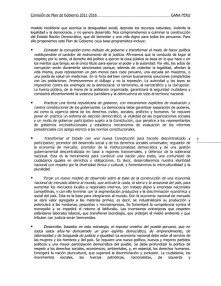 Comisión de Plan de Gobierno 2011-2016                                                       GANA PERU


modelo neoliberal que acentúa la desigualdad social, depreda los recursos naturales, violenta la
legalidad y la democracia, y no genera desarrollo. Nos comprometemos a culminar la construcción
del Estado Nación Democrático, que dé bienestar y una vida digna para todos los peruanos. Para
ello proponemos este Plan de Gobierno cuya base programática incluye:

          Combatir la corrupción como método de gobierno y transformar el modo de hacer política
    restituyéndole el carácter de instrumento de la justicia. Afirmamos que la conducta da lugar al
    respeto; por lo tanto, el derecho del político a ejercer la cosa pública se basa en lo que hace y en
    los méritos que tenga; es el único título para ejercer el poder y la autoridad. Por ello, los actos de
    corrupción serán duramente sancionados porque, además de violentar la legalidad, afectan la
    vida misma, pues representan un pan menos para cada peruano, una escuela sin maestros, o
    una posta de salud sin medicinas. En la forja del bien común buscaremos soluciones compartidas
    con las poblaciones. Promoveremos el diálogo y no la represión. La autoridad y las leyes se
    impondrán contra los enemigos de la democracia: el terrorismo, el narcotráfico y la corrupción.
    La fuerza pública, de la mano de la población organizada, garantizará la seguridad ciudadana y
    combatirá eficientemente la violencia pandillera y la delincuencia en todo el territorio nacional.

         Practicar una forma republicana de gobierno, con mecanismos explícitos de evaluación y
    control constitucional de los gobernantes. La democracia debe garantizar separación de poderes,
    así como la vigencia plena de los derechos civiles, sociales, políticos y humanos. Se requiere
    poner en práctica un sistema de elección democrático, la vitalidad de las organizaciones sociales
    y un modo de gobernar participativo sujeto a la Constitución, que penalice a los representantes
    de gobiernos inconstitucionales y establezca mecanismos de evaluación de los informes
    presidenciales con apego estricto a las normas constitucionales.

          Transformar el Estado con una nueva Constitución para hacerlo descentralizado y                   7
    participativo; promotor del desarrollo social y de los derechos sociales universales; regulador de
    la economía de mercado; promotor de la institucionalidad democrática y de una gestión
    gubernamental descentralizada en base a regiones transversales, y defensor de la soberanía
    nacional. Esta es la herramienta para construir una nación para todos, una comunidad de
    ciudadanos iguales en derechos y obligaciones. Es decir, desarrollaremos nuestra identidad
    nacional con respeto por la diversidad étnica y cultural, y fomentaremos la interculturalidad y la
    pluralidad.

          Forjar un nuevo modelo de desarrollo sobre la base de la construcción de una economía
    nacional de mercado abierta al mundo, que articule la costa, la sierra y la amazonía del país , para
    aumentar los mercados locales y regionales internos, con trabajo digno y empresas nacionales
    competitivas, y con ello terminar con la segmentación productiva y la discriminación económica y
    social del país. Esta es la base para integrarnos al mundo. Con la economía nacional de mercado
    se dará valor agregado a las materias primas; es decir, se industrializará su producción y
    potenciará a las medianas, pequeñas y microempresas. Se fomentará la competencia contra el
    monopolio y se impedirá el retorno al latifundio. Las inversiones extranjeras que respeten
    estándares laborales básicos, que transfieran tecnología, que protejan el medio ambiente y que
    tributen con justicia serán bienvenidas.

          Desarrollar, basados en esta estrategia, el impulso creativo del pueblo peruano, que en
    todos estos años ha demostrado un gran espíritu democrático, de emprendimiento, de
    laboriosidad y de búsqueda de justicia e igualdad. La economía nacional debe estar al servicio de
    las mujeres y los hombres y del país. Se requiere una nueva política, nuevos y mejores partidos
    políticos y una mayor participación democrática del pueblo. Se debe profundizar la política de
    respeto a los derechos sociales, económicos, ambientales, y, en especial, los derechos humanos.
    Emergerá la nación pluricultural, que superará la discriminación y exclusión. La ciudadanía, los
    movimientos      sociales,   las   fuerzas    patrióticas,  nacionalistas,   de    izquierda    y
 