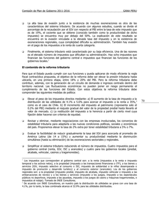 Comisión de Plan de Gobierno 2011-2016                                                          GANA PERU



    La alta tasa de evasión junto a la existencia de muchas exoneraciones es otra de las
     características del sistema tributario. De acuerdo con algunos estudios, cuando se divide el
     porcentaje de la recaudación por el IGV con respecto al PBI entre la tasa de este impuesto que
     es de 19%, el cociente que se obtiene (conocido también como la productividad de dicho
     impuesto) se encuentra muy por debajo del 50%. La explicación de este resultado se
     encuentra en la evasión vinculada a la elevada tasa del impuesto y en la existencia de
     exoneraciones regionales, cuya complejidad dificulta su administración. También hay evasión
     en el pago de los impuestos a la renta de cuarta categoría.

    Finalmente, el sistema tributario está caracterizado por su baja eficiencia. Una de las razones
     es el elevado número de impuestos que dificultan su administración. Hay ocho impuestos que
     financian las funciones del gobierno central e impuestos que financian las funciones de los
     gobiernos locales.1

El contenido de la reforma tributaria

Para que el Estado pueda cumplir con sus funciones y pueda aplicarse de modo eficiente la regla
fiscal contracíclica propuesta, el objetivo de la reforma debe ser elevar la presión tributaria hasta
ubicarla, en una primera etapa, entre 18% y 20% del PBI. Pero la reforma tributaria debe
contribuir, además, con la generación de un circuito de demanda e ingresos centrado dentro del
territorio nacional. Las fluctuaciones económicas no pueden poner en riesgo permanente el
cumplimiento de las funciones del Estado. Con estos objetivos la reforma tributaria debe
comprender las siguientes medidas de política:

    Elevar el peso de los impuestos directos mediante: a) El aumento de la tasa de impuesto a la
     distribución de las utilidades de 4.1% a 5.6% para acercar el impuesto a la renta a 35%, 2                  70
     como es el caso de Chile. b) El incremento del impuesto al patrimonio (representa solo el
     0.2% del PBI) mediante el reajuste gradual del valor de la propiedad predial hasta llevarlo al
     valor de mercado. c) La restitución del impuesto a la herencia a partir de cierto nivel cuya
     fijación debe hacerse con criterios de equidad.

    Revisar y eliminar, mediante negociaciones con las empresas involucradas, los convenios de
     estabilidad tributaria para adaptarla a las nuevas condiciones políticas, sociales y económicas
     del país. Proponemos elevar la tasa de 2% extra por tener estabilidad tributaria a 5% o 7%.

    Evaluar la factibilidad de reducir gradualmente la tasa del IGV para acercarla al promedio de
     América Latina (de 14 a 15%) y aumentar su productividad mediante la disminución
     simultánea (hasta su eliminación) de las exoneraciones sectoriales y regionales.

    Simplificar el sistema tributario reduciendo el número de impuestos. Cuatro impuestos para el
     gobierno central (renta, IGV, ISC y aranceles) y cuatro para los gobiernos locales (predial,
     alcabala, vehicular, casinos y tragamonedas).

1
  Los impuestos que corresponden al gobierno central son: a la renta (impuestos a la renta e impuesto
temporal a los activos netos), a la propiedad (impuesto a las transacciones financieras o ITF), a los bienes y
servicios (IGV, impuesto selectivo al consumo o ISC, impuesto de solidaridad a la niñez desamparada e
impuesto de promoción y desarrollo turístico) y al comercio exterior (aranceles). Los de los gobiernos
regionales son: a la propiedad (impuesto predial, impuesto de alcabala, impuesto vehicular e impuesto a las
embarcaciones de recreo) y a los bienes y servicios (impuesto a los juegos, impuesto a los espectáculos
públicos no deportivos, impuesto a las apuestas, impuesto a los juegos de casino y máquinas tragamonedas, e
impuestos al rodaje). Tomado de INDE Consultores.
2
  De acuerdo con INDE Consultores, en nuestro país la distribución de utilidades se grava con una tasa de
4.1%, por lo tanto, la tasa combinada alcanza el 32.9% para las utilidades distribuidas.
 
