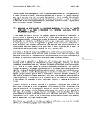 Comisión de Plan de Gobierno 2011-2016                                                     GANA PERU



Queremos liberar a las inversiones nacionales de las restricciones de mercado, de financiamiento y
de capital humano y tecnología. Estas son limitaciones que no afectan a la inversión extranjera
que, por lo general, viene con su propio financiamiento y tiene mercados internacionales
asegurados (commodities) o usa de mercados domésticos cautivos cuando se trata de inversiones
en actividades de alta tecnología como telefonía, electricidad, telecomunicaciones. Tampoco tienen
restricción de capital humano y tecnologías.


3.3.3. LIBERAR LA RESTRICCIÓN DE MERCADO INTERNO, ES DECIR, EL TAMAÑO
        REDUCIDO Y LA POCA DIVERSIDAD DEL MERCADO NACIONAL PARA LA
        INVERSIÓN NACIONAL

Es harto sabido que entre la economía y la geografía del país no existe vinculación estrecha. Las
relaciones entre la agricultura y la industria son débiles porque los espacios geográficos y
demográficos provinciales no fueron incorporados al proceso de industrialización. El crecimiento
desarticulado, con actividades manufactureras modernas que no generaron encadenamientos con
el sector agropecuario, explica la marginación de grandes masas campesinas y ciertamente su
atraso tecnológico. Esta economía desarticulada hace imposible crear nuevos mercados en sus
vastos espacios geográficos y demográficos provinciales. La restricción de mercado se supera con
inversión en infraestructura económica y social, a lo largo y ancho del país.

Nadie estará en desacuerdo en que las posibilidades de ampliar los mercados existentes y de crear
otros nuevos son mayores en un país con buenas conexiones viales entre sus distintas zonas
geográficas y demográficas. La disminución del costo de transporte hace posibles nuevas líneas de
producción, al mismo tiempo que aumenta la demanda para la producción existente.
                                                                                                           74
En nuestro país, la superación de la desconexión entre su economía y geografía tiene que ser
resultado de las inversiones en infraestructura (puertos, aeropuertos, carreteras, vías férreas,
saneamiento, telecomunicaciones, etc.), mediante concesiones y asociaciones público privadas para
reducir costos de producción. La falta de infraestructura limita la competitividad. Estas inversiones
estimulan las inversiones productivas privadas. Las razones son obvias. Las obras de infraestructura
expanden y mejoran la distribución de lo que ya se produce y estimulan la generación de nuevas
actividades productivas privadas. En otras palabras, tienen efectos multiplicadores en el empleo, los
ingresos y la productividad, porque abren la posibilidad de ampliar los mercados existentes y de
crear otros en el ámbito nacional en el mediano y largo plazo. Estas inversiones gestionadas por el
Estado, en países fracturados y pobres como el nuestro, son las que garantizarán sostenidamente
el orden público o la estabilidad jurídica y política para favorecer el trabajo y la generación de
riqueza.

Queremos reconectar la economía peruana a su geografía y demografía para quebrar las
restricciones de mercado y facilitar la expansión de la inversión nacional y la generación de
capacidad empresarial. De la desconexión proviene un mercado doméstico diminuto y poco
dinámico en que coexisten extensas áreas de autoconsumo, sobre todo en la sierra altoandina y
selva baja, y la existencia de recursos naturales inexplotados. Tales características del mercado
interno limitan la inversión privada nacional en nuevas actividades productivas. Además los altos
costos logísticos, por la carencia de vías de transporte y otras infraestructuras básicas en la sierra y
selva de nuestro país, inhiben a la inversión privada.

Esta enfrenta una restricción de mercado que explica la preferente mirada hacia los mercados
externos y el paulatino desapego por los mercados internos.
 