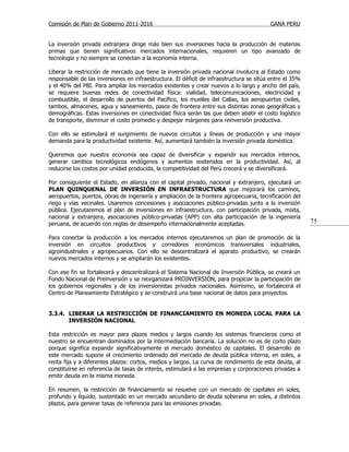Comisión de Plan de Gobierno 2011-2016                                                   GANA PERU


La inversión privada extranjera dirige más bien sus inversiones hacia la producción de materias
primas que tienen significativos mercados internacionales, requieren un tipo avanzado de
tecnología y no siempre se conectan a la economía interna.

Liberar la restricción de mercado que tiene la inversión privada nacional involucra al Estado como
responsable de las inversiones en infraestructura. El déficit de infraestructura se sitúa entre el 35%
y el 40% del PBI. Para ampliar los mercados existentes y crear nuevos a lo largo y ancho del país,
se requiere buenas redes de conectividad física: vialidad, telecomunicaciones, electricidad y
combustible, el desarrollo de puertos del Pacífico, los muelles del Callao, los aeropuertos civiles,
tambos, almacenes, agua y saneamiento, pasos de frontera entre sus distintas zonas geográficas y
demográficas. Estas inversiones en conectividad física serán las que deben abatir el costo logístico
de transporte, disminuir el costo promedio y despejar márgenes para reinversión productiva.

Con ello se estimulará el surgimiento de nuevos circuitos y líneas de producción y una mayor
demanda para la productividad existente. Así, aumentará también la inversión privada doméstica.

Queremos que nuestra economía sea capaz de diversificar y expandir sus mercados internos,
generar cambios tecnológicos endógenos y aumentos sostenidos en la productividad. Así, al
reducirse los costos por unidad producida, la competitividad del Perú crecerá y se diversificará.

Por consiguiente el Estado, en alianza con el capital privado, nacional y extranjero, ejecutará un
PLAN QUINQUENAL DE INVERSIÓN EN INFRAESTRUCTURA que mejorará los caminos,
aeropuertos, puertos, obras de ingeniería y ampliación de la frontera agropecuaria, tecnificación del
riego y vías vecinales. Usaremos concesiones y asociaciones público-privadas junto a la inversión
pública. Ejecutaremos el plan de inversiones en infraestructura, con participación privada, mixta,
nacional y extranjera, asociaciones público-privadas (APP) con alta participación de la ingeniería
peruana, de acuerdo con reglas de desempeño internacionalmente aceptadas.                                75

Para conectar la producción a los mercados internos ejecutaremos un plan de promoción de la
inversión en circuitos productivos y corredores económicos transversales industriales,
agroindustriales y agropecuarios. Con ello se descentralizará el aparato productivo, se crearán
nuevos mercados internos y se ampliarán los existentes.

Con ese fin se fortalecerá y descentralizará el Sistema Nacional de Inversión Pública, se creará un
Fondo Nacional de Preinversión y se reorganizará PROINVERSIÓN, para propiciar la participación de
los gobiernos regionales y de los inversionistas privados nacionales. Asimismo, se fortalecerá el
Centro de Planeamiento Estratégico y se construirá una base nacional de datos para proyectos.


3.3.4. LIBERAR LA RESTRICCIÓN DE FINANCIAMIENTO EN MONEDA LOCAL PARA LA
       INVERSIÓN NACIONAL

Esta restricción es mayor para plazos medios y largos cuando los sistemas financieros como el
nuestro se encuentran dominados por la intermediación bancaria. La solución no es de corto plazo
porque significa expandir significativamente el mercado doméstico de capitales. El desarrollo de
este mercado supone el crecimiento ordenado del mercado de deuda pública interna, en soles, a
renta fija y a diferentes plazos: cortos, medios y largos. La curva de rendimiento de esta deuda, al
constituirse en referencia de tasas de interés, estimulará a las empresas y corporaciones privadas a
emitir deuda en la misma moneda.

En resumen, la restricción de financiamiento se resuelve con un mercado de capitales en soles,
profundo y líquido, sustentado en un mercado secundario de deuda soberana en soles, a distintos
plazos, para generar tasas de referencia para las emisiones privadas.
 
