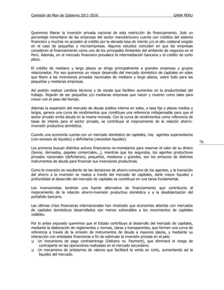 Comisión de Plan de Gobierno 2011-2016                                                   GANA PERU



Queremos liberar la inversión privada nacional de esta restricción de financiamiento. Solo un
porcentaje minoritario de las empresas del sector manufacturero cuenta con créditos del sistema
financiero y muchas no acceden al crédito por la elevada tasa de interés y/o el alto colateral exigido
en el caso de pequeñas y microempresas. Algunos estudios coinciden en que las empresas
consideran al financiamiento como uno de los principales limitantes del ambiente de negocios en el
Perú. Además, en el mercado financiero prevalece la intermediación bancaria y el crédito de corto
plazo.

El crédito de mediano y largo plazos se dirige principalmente a grandes empresas y grupos
relacionados. Por eso queremos un mayor desarrollo del mercado doméstico de capitales en soles
que libere a las inversiones privadas nacionales de mediano y largo plazos, sobre todo para las
pequeñas y medianas empresas.

Así podrán realizar cambios técnicos y de escala que faciliten aumentos en la productividad del
trabajo. Dejarán de ser pequeñas y/o medianas empresas que nacen y mueren como tales para
crecer con el paso del tiempo.

Además la expansión del mercado de deuda pública interna en soles, a tasa fija y plazos medios y
largos, genera una curva de rendimientos que constituye una referencia indispensable para que el
sector privado emita deuda en la misma moneda. Con la curva de rendimientos como referencia de
tasas de interés para el sector privado, se contribuye al mejoramiento de la relación ahorro-
inversión productiva doméstica.

Cuando una economía cuenta con un mercado doméstico de capitales, hay agentes superavitarios
(con excesos de liquidez) y deficitarios (necesitan liquidez).
                                                                                                         76
Los primeros buscan distintos activos financieros no-monetarios para reservar el valor de su dinero
(bonos, derivados, papeles comerciales...), mientras que los segundos, los agentes productores
privados nacionales (deficitarios), pequeños, medianos y grandes, son los emisores de distintos
instrumentos de deuda para financiar sus inversiones productivas.

Como la inversión es resultante de las decisiones de ahorro-consumo de los agentes, y la transición
del ahorro a la inversión se realiza a través del mercado de capitales, darle mayor liquidez y
profundidad al desarrollo del mercado de capitales se constituye en una tarea fundamental.

Los inversionistas tendrían una fuente alternativa de financiamiento que contribuiría al
mejoramiento de la relación ahorro-inversión productiva doméstica y a la desdolarización del
portafolio bancario.

Las últimas crisis financieras internacionales han mostrado que economías abiertas con mercados
de capitales domésticos desarrollados son menos vulnerables a los movimientos de capitales
volátiles.

Por lo antes expuesto queremos que el Estado contribuya al desarrollo del mercado de capitales,
mediante la elaboración de reglamentos y normas, claras y transparentes, que formen una curva de
referencia a través de la emisión de instrumentos de deuda a mayores plazos, y mediante su
interacción con entidades financieras a fin de estimular la inversión privada en el país:
 Un mecanismo de pago contraentrega (Delivery vs. Payment), que eliminará el riesgo de
     contraparte en las operaciones realizadas en el mercado secundario.
 Un mecanismo de préstamos de valores que facilitará la venta en corto, aumentando así la
     liquidez del mercado.
 