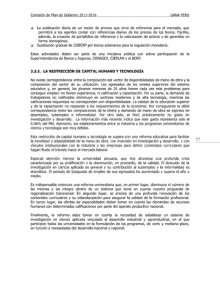Comisión de Plan de Gobierno 2011-2016                                                  GANA PERU


   La publicación diaria de un vector de precios que sirva de referencia para el mercado, que
     permitirá a los agentes contar con referencias diarias de los precios de los bonos. Facilite,
     además, la creación de portafolios de referencia y la valorización de activos y de garantías en
     forma homogénea.
   Sustitución gradual de CDBCRP por bonos soberanos para la regulación monetaria.

Estas actividades deben ser parte de una iniciativa pública con activa participación de la
Superintendencia de Banca y Seguros, CONASEV, CIEPLAN y el BCRP.


3.3.5. LA RESTRICCIÓN DE CAPITAL HUMANO Y TECNOLOGÍA

No existe correspondencia entre la composición del vector de disponibilidades de mano de obra y la
composición del vector de su utilización. Los egresados de los niveles superiores del sistema
educativo y, en general, los jóvenes menores de 25 años tienen cada vez más problemas para
conseguir empleo: no tienen experiencia, ni calificación y capacitación. Por su parte, la demanda de
trabajadores no calificados disminuyó en sectores modernos y de alta tecnología, mientras las
calificaciones requeridas no corresponden con disponibilidades. La calidad de la educación superior
y de la capacitación no responde a los requerimientos de la economía. Por consiguiente la débil
correspondencia entre las composiciones de la oferta y demanda de mano de obra se expresa en
desempleo, subempleo e informalidad. Por otro lado, el Perú prácticamente no gasta en
investigación y desarrollo. La información más reciente indica que este gasto representa solo el
0.06% del PBI. Asimismo, los eslabonamientos entre la industria y los programas universitarios de
ciencia y tecnología son muy débiles.

Esta restricción de capital humano y tecnología se supera con una reforma educativa para facilitar
la movilidad y adaptabilidad de la mano de obra, con inversión en investigación y desarrollo, y con    77
vínculos institucionales con la industria y las empresas para definir contenidos curriculares que
hagan fluido el tránsito hacia el mercado laboral.

Especial atención merece la universidad peruana, que hoy atraviesa una profunda crisis
caracterizada por su proliferación y la disminución, en promedio, de la calidad. El descuido de la
investigación en ciencia aplicada es general y su contribución al subempleo y la informalidad es
dramática. El período de búsqueda de empleo de sus egresados ha aumentado y supera el año y
medio.

Es indispensable entonces una reforma universitaria que, en primer lugar, disminuya el número de
las mismas y las integre dentro de un sistema que tome en cuenta nuestra propuesta de
regionalización transversal. En segundo lugar, se precisa de una profunda renovación de los
contenidos curriculares y su estandarización para asegurar la calidad de la formación profesional.
En tercer lugar, las ofertas de especialidades deben tomar en cuenta las demandas de recursos
humanos con determinadas calificaciones por parte del aparato productivo nacional.

Finalmente, la reforma debe tomar en cuenta la necesidad de establecer un sistema de
investigación en ciencia aplicada vinculada al desarrollo industrial y agroindustrial, en el que
participen todas las universidades en la formulación de los programas, de corto y mediano plazo,
en función a necesidades del desarrollo nacional y regional.
 