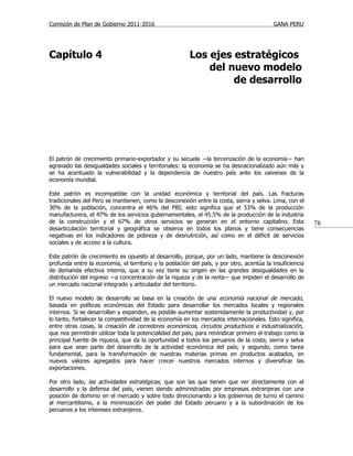 Comisión de Plan de Gobierno 2011-2016                                                    GANA PERU




Capítulo 4                                              Los ejes estratégicos
                                                            del nuevo modelo
                                                                 de desarrollo




El patrón de crecimiento primario-exportador y su secuela −la tercerización de la economía− han
agravado las desigualdades sociales y territoriales: la economía se ha desnacionalizado aún más y
se ha acentuado la vulnerabilidad y la dependencia de nuestro país ante los vaivenes de la
economía mundial.

Este patrón es incompatible con la unidad económica y territorial del país. Las fracturas
tradicionales del Perú se mantienen, como la desconexión entre la costa, sierra y selva. Lima, con el
30% de la población, concentra el 46% del PBI; esto significa que el 53% de la producción
manufacturera, el 47% de los servicios gubernamentales, el 45.5% de la producción de la industria
de la construcción y el 67% de otros servicios se generan en el entorno capitalino. Esta                  78
desarticulación territorial y geográfica se observa en todos los planos y tiene consecuencias
negativas en los indicadores de pobreza y de desnutrición, así como en el déficit de servicios
sociales y de acceso a la cultura.

Este patrón de crecimiento es opuesto al desarrollo, porque, por un lado, mantiene la desconexión
profunda entre la economía, el territorio y la población del país, y por otro, acentúa la insuficiencia
de demanda efectiva interna, que a su vez tiene su origen en las grandes desigualdades en la
distribución del ingreso −a concentración de la riqueza y de la renta− que impiden el desarrollo de
un mercado nacional integrado y articulador del territorio.

El nuevo modelo de desarrollo se basa en la creación de una economía nacional de mercado,
basada en políticas económicas del Estado para desarrollar los mercados locales y regionales
internos. Si se desarrollan y expanden, es posible aumentar sostenidamente la productividad y, por
lo tanto, fortalecer la competitividad de la economía en los mercados internacionales. Esto significa,
entre otras cosas, la creación de corredores económicos, circuitos productivos e industrialización,
que nos permitirán utilizar toda la potencialidad del país, para reivindicar primero el trabajo como la
principal fuente de riqueza, que da la oportunidad a todos los peruanos de la costa, sierra y selva
para que sean parte del desarrollo de la actividad económica del país; y segundo, como tarea
fundamental, para la transformación de nuestras materias primas en productos acabados, en
nuevos valores agregados para hacer crecer nuestros mercados internos y diversificar las
exportaciones.

Por otro lado, las actividades estratégicas, que son las que tienen que ver directamente con el
desarrollo y la defensa del país, vienen siendo administradas por empresas extranjeras con una
posición de dominio en el mercado y sobre todo direccionando a los gobiernos de turno el camino
al mercantilismo, a la minimización del poder del Estado peruano y a la subordinación de los
peruanos a los intereses extranjeros.
 