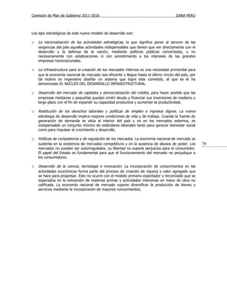 Comisión de Plan de Gobierno 2011-2016                                                GANA PERU



Los ejes estratégicos de este nuevo modelo de desarrollo son:

o La nacionalización de las actividades estratégicas, lo que significa poner al servicio de las
   exigencias del país aquellas actividades indispensables que tienen que ver directamente con el
   desarrollo y la defensa de la nación, mediante políticas públicas concertadas, y no
   necesariamente con estatizaciones ni con sometimiento a los intereses de las grandes
   empresas transnacionales.

o La infraestructura para la creación de los mercados internos es una necesidad primordial para
   que la economía nacional de mercado sea eficiente y llegue hasta el último rincón del país; por
   tal motivo es imperativo diseñar un sistema que logre este cometido, al que se le ha
   denominado EL NÚCLEO DEL DESARROLLO INFRAESTRUCTURAL.

o Desarrollo del mercado de capitales y democratización del crédito, para hacer posible que las
   empresas medianas y pequeñas puedan emitir deuda y financiar sus inversiones de mediano y
   largo plazo con el fin de expandir su capacidad productiva y aumentar la productividad.

o Restitución de los derechos laborales y políticas de empleo e ingresos dignos. La nueva
   estrategia de desarrollo implica mejores condiciones de vida y de trabajo. Cuando la fuente de
   generación de demanda se sitúa al interior del país y no en los mercados externos, es
   indispensable un conjunto mínimo de estándares laborales tanto para generar bienestar social
   como para impulsar el crecimiento y desarrollo.

o Políticas de competencia y de regulación de los mercados. La economía nacional de mercado se
   sustenta en la existencia de mercados competitivos y en la ausencia de abusos de poder. Los       79
   mercados no pueden ser autorregulados, su libertad no supone perjuicios para el consumidor.
   El papel del Estado es fundamental para que el funcionamiento del mercado no perjudique a
   los consumidores.

o Desarrollo de la ciencia, tecnología e innovación. La incorporación de conocimientos en las
   actividades económicas forma parte del proceso de creación de riqueza y valor agregado que
   se hace para progresar. Esto no ocurre con el modelo primario exportador y tercerizado que se
   especializa en la extracción de materias primas y actividades intensivas en mano de obra no
   calificada. La economía nacional de mercado supone diversificar la producción de bienes y
   servicios mediante la incorporación de mayores conocimientos.
 