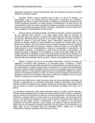 Comisión de Plan de Gobierno 2011-2016                                                      GANA PERU


    progresistas, reclamamos una gran transformación, para hacer efectivos los sueños de una patria
    soberana, con libertad y justicia.

         Recuperar nuestros recursos naturales como el agua y la tierra, los bosques y la
    biodiversidad, el gas y los minerales para que contribuyan a la eliminación de la pobreza y
    desigualdad que afectan a millones de peruanos. Su explotación, aprovechada generalmente por
    minorías económicas extranjeras, no puede continuar. Concretamente en el tema del gas, nos
    comprometemos a poner en marcha una política de soberanía energética en la que retornemos el
    control de las decisiones del negocio gasífero a Petroperú, repotenciarlo e iniciar el cambio de la
    matriz energética y la industrialización de este recurso.

          Instaurar sistemas universales gratuitos y de calidad en educación y salud en la perspectiva
    de una seguridad social universal, a los cuales tengan acceso todos los peruanos sin
    discriminación alguna por ingresos o condición social. Afirmaremos los derechos universales de
    las personas. Reconoceremos los derechos de los pueblos indígenas, en nuestra convicción y
    voluntad de construir un país más inclusivo, justo y democrático. Sostenemos que la única
    garantía de progreso integral de nuestra sociedad es la educación de nuestros hijos y de las
    generaciones venideras, por lo que iniciaremos una revolución educativa que forme ciudadanos
    plenos, en adecuada relación de alumnos, maestros, padres de familia y la comunidad. Nos
    comprometemos a reducir sustancialmente la pobreza y la desigualdad, la desnutrición y las
    enfermedades endémicas, el analfabetismo y toda forma de exclusión y discriminación. Los
    programas sociales se impulsarán con la ciudadanía en la forja de una mejor calidad de vida y
    trabajo, desterrando el clientelismo y otras formas de corrupción. Afirmaremos los derechos en la
    igualdad de género, la libertad de expresión, la identidad de las personas, el respeto al cuerpo, el
    reconocimiento de la diversidad cultural, el acceso a Internet y la sociedad de la información.
                                                                                                            8
          Mejorar la inserción del país en la comunidad internacional y promover el proceso de
    integración de América Latina, apoyando a la Comunidad Andina, al Mercosur y Unasur.
    Fomentaremos acuerdos comerciales que favorezcan la industrialización y el desarrollo del agro y
    de la agroindustria. La política comercial debe ser consistente con la política de industrialización.
    Para ello, revisaremos todos los tratados de libre comercio que se opongan al ejercicio de nuestra
    voluntad soberana. En esta perspectiva pugnaremos por una globalización solidaria que apoye el
    ejercicio de los derechos humanos y el buen uso de los recursos del planeta. Afirmaremos el rol
    protagónico del Perú en la integración sudamericana, al potenciar su calidad de nexo con el Asia-
    Pacífico y sus aportes como cuna de la civilización andina.

Esta será la tarea histórica de un vasto movimiento social, las fuerzas patrióticas, nacionalistas, de
izquierda y progresistas, de un movimiento multicultural, civilizado y democrático, cuyo proyecto
nacional reivindica los derechos de las mayorías excluidas de las libertades fundamentales de la
vida, del acceso a la cultura, de la alimentación, de la educación de calidad, de la salud y de la
justicia.

Los nacionalistas convocamos a esta amplia unidad para lograr que nuestras riquezas naturales y
nuestras fuerzas productivas estén al servicio de nuestros pueblos costeros, andinos y amazónicos,
para así culminar la construcción de la nación por el camino del desarrollo y la democracia. No nos
engañemos, la disputa política en el Perú actual no es entre demócratas y las fuerzas del cambio
que hoy son motejadas de antisistemas. Es entre quienes utilizan la democracia para defender los
intereses del gran capital nacional y transnacional, y los que creemos en una democracia
republicana con desarrollo económico, social y político, que beneficie a todos los peruanos. Es la
disputa entre los que defienden el pasado vergonzante y los que pugnan por el nacimiento de una
patria nueva, de una comunidad política de ciudadanos libres e iguales, con un Estado
independiente y soberano, respetuoso de los derechos humanos.
 