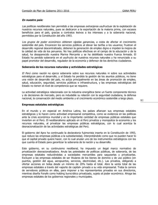 Comisión de Plan de Gobierno 2011-2016                                                    GANA PERU


En nuestro país:

Las políticas neoliberales han permitido a las empresas extranjeras usufructuar de la explotación de
nuestros recursos naturales, pues se dedicaron a la exportación de la materia prima, con escasos
beneficios para el país, gracias a contratos lesivos a los intereses y a la soberanía nacional,
permitidos por la Constitución del año 1993.

Los grupos de poder económico obtienen rápidas ganancias, a costa de afectar el crecimiento
sostenible del país. Encarecen los servicios públicos al elevar las tarifas a los usuarios; frustran el
desarrollo regional descentralizado; detienen la generación de empleo digno e impiden la mejora de
la calidad de vida de los peruanos. No hay políticas efectivas en el campo de la educación y de la
salud, ha desaparecido nuestra Marina Mercante y se ha debilitado nuestra Fuerza Armada. El
Estado ha perdido soberanía en el usufructo de nuestros recursos naturales y ha renunciado a su
papel promotor del desarrollo, regulador de la economía y defensor de los derechos ciudadanos.

Soberanía de los recursos naturales y actividades estratégicas

El Perú como nación no ejerce soberanía sobre sus recursos naturales ni sobre sus actividades
estratégicas para el desarrollo, y el Estado ha perdido la gestión de los asuntos públicos, no tiene
una visión de desarrollo del país, no actúa principalmente en las áreas de promoción de empleo,
salud, educación, seguridad, servicios públicos e infraestructura, y las empresas estratégicas del
Estado no tienen el nivel de competencia que se requiere.

La actividad estratégica relacionada con la industria energética tiene un fuerte componente técnico
y de decisiones de mercado, pero es indudable su relación con la seguridad ciudadana, la defensa
nacional, la conservación del medio ambiente y el crecimiento económico sostenible a largo plazo.
                                                                                                          81
Empresas estatales estratégicas

En el mundo y en especial en América Latina, los países afianzan sus empresas estatales
estratégicas y lo hacen como actividad empresarial competitiva, como se evidencia en las políticas
ante la crisis económica mundial y en la importante cantidad de empresas públicas estatales que
invierten en el Perú. El neoliberalismo aplicado en el Perú privatiza y monopoliza la economía y los
recursos naturales, al privatizar las empresas públicas estratégicas, con lo cual acentúa la
desnacionalización de las actividades estratégicas del Perú.

El gobierno del Apra ha continuado la declaratoria fujimorista inserta en la Constitución de 1993,
que reduce las empresas públicas a la subsidiariedad, interpretándolo como que no pueden hacer lo
que el capital privado quiere hacer, con lo cual anulan uno de los instrumentos estratégicos con los
que cuenta el Estado para garantizar la soberanía de la nación y su desarrollo.

Este gobierno, en su continuismo neoliberal, ha impuesto un ilegal marco normativo de
privatización desnacionalizadora. Anula las potestades de políticas públicas, de soberanía, de las
empresas estatales reduciéndolas a sociedades mercantiles para saquearlas y privatizarlas.
Excluyen a las empresas estatales de ser titulares de los bienes de dominio y de uso público (en
puertos, gestión del agua, aeropuertos, servicios, electricidad, etc.). Las privatiza, obligando a
ofertar acciones en bolsa desde un mínimo de 20% hasta el total. Abre la venta total de las
empresas estatales a través del «aporte de capital» privado a su vida empresarial. Traba la carrera
de servidores públicos en ellas, para imponer a los representantes privados en sus directorios,
mientras diseña Fonafe como holding burocrático privatizado, sujeto al poder económico. Ahoga las
empresas estatales de los gobiernos regionales y municipales.
 