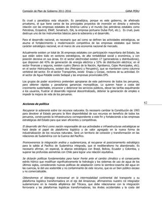 Comisión de Plan de Gobierno 2011-2016                                                   GANA PERU


Es cruel y paradójica esta situación. Es paradójica, porque es este gobierno, de afiebrado
privatismo, el que tiene varios de los principales proyectos de inversión en directa y estrecha
relación con las empresas estatales de América Latina y el mundo (las petroleras estatales como
Petrobras, Ecopetrol, ENAP, Sonatrach, ISA, la empresa portuaria Dubai Port, etc.). Es cruel, pues
destruye uno de los instrumentos básicos para la soberanía y el desarrollo.

Para el desarrollo nacional, es necesario que así como se definen las actividades estratégicas, se
asuma el fortalecimiento y modernización competitiva de las empresas estatales que tienen
carácter estratégico nacional, en el marco de una economía nacional de mercado.

Actualmente existen un total de 36 empresas estatales con participación mayoritaria del Estado, las
que están sobre todo en sectores estratégicos, de alta rentabilidad social y económica, y con
posición decisiva en sus áreas. En el sector electricidad existen 17 (generadoras y distribuidoras),
que disponen del 43% de generación de energía eléctrica y 52% de distribución eléctrica; en el
sector finanzas y seguros, existen cuatro (Banco de la Nación, Agrobanco, Cajas Municipales, etc);
en el sector Hidrocarburos, existen dos (Petroperú y Perupetro), que se mantienen como columna
vertebral del sector. En el sector Transportes, existe Enapu y Corpac, rectores de su actividad. En
el sector de Agua Potable existe Sedapal y las empresas provinciales EPS.

Los grupos de poder económico pretenden apropiarse de este patrimonio de todos los peruanos,
para obtener rápidas y parasitarias ganancias monopólicas. Lo quieren hacer a costa del
crecimiento sustentable, encarecer y deteriorar los servicios públicos, elevar las tarifas esquilmando
a los usuarios, frustrar el desarrollo regional descentralizado, detener la generación de empleo e
impedir la mejora de vida de los peruanos.


Acciones de política                                                                                     82

Recuperar la soberanía sobre los recursos naturales. Es necesario cambiar la Constitución de 1993
para devolver al Estado peruano la libre disponibilidad de sus recursos en beneficio de todos los
peruanos, construyendo la infraestructura correspondiente a este fin y fortaleciendo a las empresas
estratégicas del Estado para que sean eficientes y competitivas.

El desarrollo del Perú como nación responsable de sus actividades e infraestructuras estratégicas se
hará desde el papel de plataforma logística y de valor agregado en la nueva forma de
industrialización de los recursos naturales. Será un territorio de conexión y transformación en las
relaciones de Sudamérica con la Cuenca del Pacífico.

Promoveremos la integración andina y sudamericana, al recuperar el posicionamiento estratégico
para la salida al Pacífico de Sudamérica integrada, que el neoliberalismo ha abandonado. Es
necesario afirmar, en especial, la alianza estratégica con Brasil, Bolivia, Ecuador y Colombia, y
superar las profundas asimetrías con Chile para lograr una relación equitativa.

Se dictarán políticas fundamentales para hacer frente ante el cambio climático y el consecuente
estrés hídrico que modifican significativamente la hidrología y los sistemas de uso de agua de los
últimos siglos, considerando nuevas políticas de adaptación como la siembra-cosecha del agua en
las cuencas, la del uso sostenible y no contaminante de este recurso, que es un bien público escaso
y no comercializable.

Obtendremos el liderazgo transversal en la intermodalidad continental del transporte y su
plataforma logística transformadora en el eje del Amazonas; afirmaremos nuestro rol integrador
sudamericano en la meseta altiplánica del Titicaca, que debe relacionarse con la integración
ferroviaria y las plataformas logísticas transformadoras; los Andes occidentales y la costa del
 