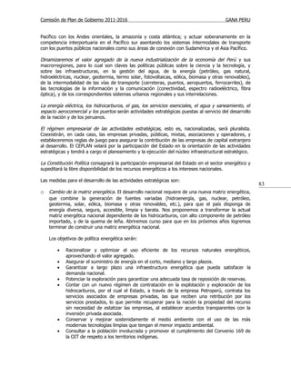 Comisión de Plan de Gobierno 2011-2016                                                  GANA PERU


Pacífico con los Andes orientales, la amazonía y costa atlántica; y actuar soberanamente en la
competencia interportuaria en el Pacífico sur asentando los sistemas íntermodales de transporte
con los puertos públicos nacionales como sus áreas de conexión con Sudamérica y el Asia Pacífico.

Dinamizaremos el valor agregado de la nueva industrialización de la economía del Perú y sus
macrorregiones, para lo cual son claves las políticas públicas sobre la ciencia y la tecnología, y
sobre las infraestructuras, en la gestión del agua, de la energía (petróleo, gas natural,
hidroeléctricas, nuclear, geotermia, termo solar, fotovoltaicas, eólica, biomasa y otras renovables),
de la intermodalidad de las vías de transporte (carreteras, puertos, aeropuertos, ferrocarriles), de
las tecnologías de la información y la comunicación (conectividad, espectro radioeléctrico, fibra
óptica), y de los correspondientes sistemas urbanos regionales y sus interrelaciones.

La energía eléctrica, los hidrocarburos, el gas, los servicios esenciales, el agua y saneamiento, el
espacio aerocomercial y los puertos serán actividades estratégicas puestas al servicio del desarrollo
de la nación y de los peruanos.

El régimen empresarial de las actividades estratégicas, esto es, nacionalizadas, será pluralista.
Coexistirán, en cada caso, las empresas privadas, públicas, mixtas, asociaciones y operadores, y
estableceremos reglas de juego para asegurar la contribución de las empresas de capital extranjero
al desarrollo. El CEPLAN velará por la participación del Estado en la orientación de las actividades
estratégicas y tendrá a cargo el planeamiento y la ejecución del núcleo infraestructural estratégico.

La Constitución Política consagrará la participación empresarial del Estado en el sector energético y
supeditará la libre disponibilidad de los recursos energéticos a los intereses nacionales.

Las medidas para el desarrollo de las actividades estratégicas son:
                                                                                                        83
o Cambio de la matriz energética. El desarrollo nacional requiere de una nueva matriz energética,
    que combine la generación de fuentes variadas (hidroenergía, gas, nuclear, petróleo,
    geotermia, solar, eólica, biomasa y otras renovables, etc.), para que el país disponga de
    energía diversa, segura, accesible, limpia y barata. Nos proponemos a transformar la actual
    matriz energética nacional dependiente de los hidrocarburos, con alto componente de petróleo
    importado, y de la quema de leña. Abriremos curso para que en los próximos años logremos
    terminar de construir una matriz energética nacional.

    Los objetivos de política energética serán:

        •   Racionalizar y optimizar el uso eficiente de los recursos naturales energéticos,
            aprovechando el valor agregado.
        •   Asegurar el suministro de energía en el corto, mediano y largo plazos.
        •   Garantizar a largo plazo una infraestructura energética que pueda satisfacer la
            demanda nacional.
        •   Potenciar la exploración para garantizar una adecuada tasa de reposición de reservas.
        •   Contar con un nuevo régimen de contratación en la explotación y exploración de los
            hidrocarburos, por el cual el Estado, a través de la empresa Petroperú, contrata los
            servicios asociados de empresas privadas, las que reciben una retribución por los
            servicios prestados, lo que permite recuperar para la nación la propiedad del recurso
            sin necesidad de estatizar las empresas, al establecer acuerdos transparentes con la
            inversión privada asociada.
        •   Conservar y mejorar sostenidamente el medio ambiente con el uso de las más
            modernas tecnologías limpias que tengan el menor impacto ambiental.
        •   Consultar a la población involucrada y promover el cumplimiento del Convenio 169 de
            la OIT de respeto a los territorios indígenas.
 