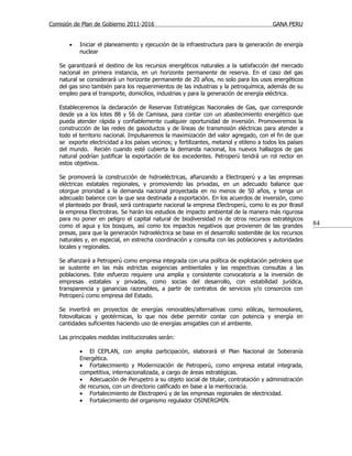 Comisión de Plan de Gobierno 2011-2016                                                   GANA PERU


       •   Iniciar el planeamiento y ejecución de la infraestructura para la generación de energía
           nuclear

   Se garantizará el destino de los recursos energéticos naturales a la satisfacción del mercado
   nacional en primera instancia, en un horizonte permanente de reserva. En el caso del gas
   natural se considerará un horizonte permanente de 20 años, no solo para los usos energéticos
   del gas sino también para los requerimientos de las industrias y la petroquímica, además de su
   empleo para el transporte, domicilios, industrias y para la generación de energía eléctrica.

   Estableceremos la declaración de Reservas Estratégicas Nacionales de Gas, que corresponde
   desde ya a los lotes 88 y 56 de Camisea, para contar con un abastecimiento energético que
   pueda atender rápida y confiablemente cualquier oportunidad de inversión. Promoveremos la
   construcción de las redes de gasoductos y de líneas de transmisión eléctricas para atender a
   todo el territorio nacional. Impulsaremos la maximización del valor agregado, con el fin de que
   se exporte electricidad a los países vecinos; y fertilizantes, metanol y etileno a todos los países
   del mundo. Recién cuando esté cubierta la demanda nacional, los nuevos hallazgos de gas
   natural podrían justificar la exportación de los excedentes. Petroperú tendrá un rol rector en
   estos objetivos.

   Se promoverá la construcción de hidroeléctricas, afianzando a Electroperú y a las empresas
   eléctricas estatales regionales, y promoviendo las privadas, en un adecuado balance que
   otorgue prioridad a la demanda nacional proyectada en no menos de 50 años, y tenga un
   adecuado balance con la que sea destinada a exportación. En los acuerdos de inversión, como
   el planteado por Brasil, será contraparte nacional la empresa Electroperú, como lo es por Brasil
   la empresa Electrobras. Se harán los estudios de impacto ambiental de la manera más rigurosa
   para no poner en peligro el capital natural de biodiversidad ni de otros recursos estratégicos
   como el agua y los bosques, así como los impactos negativos que provienen de las grandes              84
   presas, para que la generación hidroeléctrica se base en el desarrollo sostenible de los recursos
   naturales y, en especial, en estrecha coordinación y consulta con las poblaciones y autoridades
   locales y regionales.

   Se afianzará a Petroperú como empresa integrada con una política de explotación petrolera que
   se sustente en las más estrictas exigencias ambientales y las respectivas consultas a las
   poblaciones. Este esfuerzo requiere una amplia y consistente convocatoria a la inversión de
   empresas estatales y privadas, como socias del desarrollo, con estabilidad jurídica,
   transparencia y ganancias razonables, a partir de contratos de servicios y/o consorcios con
   Petroperú como empresa del Estado.

   Se invertirá en proyectos de energías renovables/alternativas como eólicas, termosolares,
   fotovoltaicas y geotérmicas, lo que nos debe permitir contar con potencia y energía en
   cantidades suficientes haciendo uso de energías amigables con el ambiente.

   Las principales medidas institucionales serán:

           • El CEPLAN, con amplia participación, elaborará el Plan Nacional de Soberanía
           Energética.
           • Fortalecimiento y Modernización de Petroperú, como empresa estatal integrada,
           competitiva, internacionalizada, a cargo de áreas estratégicas.
           • Adecuación de Perupetro a su objeto social de titular, contratación y administración
           de recursos, con un directorio calificado en base a la meritocracia.
           • Fortalecimiento de Electroperú y de las empresas regionales de electricidad.
           • Fortalecimiento del organismo regulador OSINERGMIN.
 