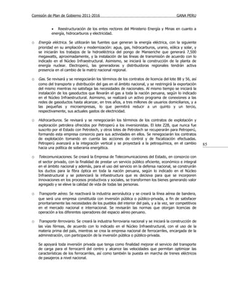Comisión de Plan de Gobierno 2011-2016                                                    GANA PERU


            • Reestructuración de los entes rectores del Ministerio Energía y Minas en cuanto a
            energía, hidrocarburos y electricidad.

o Energía eléctrica. Se utilizarán las fuentes que generan la energía eléctrica, con la siguiente
    prioridad en su ampliación y modernización: agua, gas, hidrocarburos, uranio, eólica y solar, y
    se iniciarán los trabajos de la hidroeléctrica del pongo de Manseriche que generará 7,500
    megawatts, aproximadamente, y la instalación de las líneas de transmisión de acuerdo con lo
    indicado en el Núcleo Infraestructural. Asimismo, se iniciará la construcción de la planta de
    energía nuclear. Electroperú, las generadoras y distribuidoras regionales tendrán activa
    presencia en el cambio de la matriz nacional regional.

o Gas. Se revisará y se renegociarán los términos de los contratos de licencia del lote 88 y 56, así
    como del transporte y distribución del gas en el ámbito nacional, y se restringirá la exportación
    del mismo mientras no satisfaga las necesidades de nacionales. Al mismo tiempo se iniciará la
    instalación de los gasoductos que llevarán el gas a toda la nación peruana, según lo indicado
    en el Núcleo Infraestructural. Asimismo, se realizará un activo programa de conexiones a las
    redes de gasoductos hasta alcanzar, en tres años, a tres millones de usuarios domiciliarios, y a
    las pequeñas y microempresas, lo que permitirá reducir a un quinto y un tercio,
    respectivamente, sus actuales gastos de electricidad.

o Hidrocarburos. Se revisará y se renegociarán los términos de los contratos de explotación y
    exploración petrolera ofrecidos por Petroperú a los inversionistas. El lote Z2B, que nunca fue
    suscrito por el Estado con Petrotech, y otros lotes de Petrotech se recuperarán para Petroperú,
    formando esta empresa consorcio para sus actividades en ellos. Se renegociarán los contratos
    de explotación tomando en cuenta las acciones de control y de fiscalización efectuadas.
    Petroperú avanzará a la integración vertical y se proyectará a la petroquímica, en el cambio          85
    hacia una política de soberanía energética.

o Telecomunicaciones. Se creará la Empresa de Telecomunicaciones del Estado, en consorcio con
    el sector privado, con la finalidad de prestar un servicio público eficiente, económico e integral
    en el ámbito nacional y además, para el uso del servicio en la defensa nacional, se construirán
    los ductos para la fibra óptica en toda la nación peruana, según lo indicado en el Núcleo
    Infraestructural y se potenciará la infoestructura que es decisiva para que se incorporen
    innovaciones en los procesos productivos y sociales, se transformen los bienes generando valor
    agregado y se eleve la calidad de vida de todas las personas.

o Transporte aéreo. Se reactivará la industria aeronáutica y se creará la línea aérea de bandera,
    que será una empresa constituida con inversión pública o público-privada, a fin de satisfacer
    prioritariamente las necesidades de los pueblos del interior del país, y a la vez, ser competitivos
    en el mercado nacional e internacional. Se revisarán las normas que otorgan licencias de
    operación a los diferentes operadores del espacio aéreo peruano.

o Transporte ferroviario. Se creará la industria ferroviaria nacional y se iniciará la construcción de
    las vías férreas, de acuerdo con lo indicado en el Núcleo Infraestructural, con el uso de la
    materia prima del país, mientras se crea la empresa nacional de ferrocarriles, encargada de la
    administración, con participación de la inversión pública o público-privada.

    Se apoyará toda inversión privada que tenga como finalidad mejorar el servicio del transporte
    de carga para el ferrocarril del centro y alcance las velocidades que permitan optimizar las
    características de los ferrocarriles, así como también la puesta en marcha de trenes eléctricos
    de pasajeros a nivel nacional.
 
