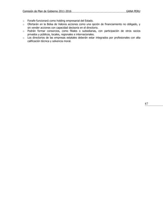 Comisión de Plan de Gobierno 2011-2016                                               GANA PERU


o   Fonafe funcionará como holding empresarial del Estado.
o   Ofertarán en la Bolsa de Valores acciones como una opción de financiamiento no obligado, y
    sin vender acciones con capacidad decisoria en el directorio.
o   Podrán formar consorcios, como filiales o subsidiarias, con participación de otros socios
    privados y públicos, locales, regionales e internacionales.
o   Los directorios de las empresas estatales deberán estar integrados por profesionales con alta
    calificación técnica y solvencia moral.




                                                                                                    87
 