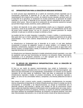 Comisión de Plan de Gobierno 2011-2016                                                  GANA PERU


4.2     INFRAESTRUCTURA PARA LA CREACIÓN DE MERCADOS INTERNOS

La nación peruana sigue dependiendo de un patrón de crecimiento primario exportador que es
inversamente proporcional al desarrollo de un país que industrializa la materia prima. La
industrialización de la materia prima, es decir, de nuestros recursos naturales, permitirá, junto con
el desarrollo de la agricultura, la constitución de circuitos productivos, la generación de empleo
sostenible y, por lo tanto, el desarrollo de los mercados internos, expandiendo los que existen y
creando otros nuevos. Esta es la base de la construcción de una economía nacional de mercado
que permitirá integrar al país, económica, social y políticamente.

La historia del desarrollo de los países industrializados enseña que la integración geográfica,
económica y social de los pueblos que conforman sus naciones y la industrialización que los sacó
del atraso fueron posibles porque, con ese fin, previeron la necesaria generación de energía
suficiente. Un país que no controla su energía no controla su futuro.

Los pueblos del Perú no están integrados ni geográfica, ni social, ni política, ni económicamente.
Esto quiere decir que no hemos aprendido ni mucho menos aplicado la experiencia de los países
industrializados. Y hoy mismo estamos desaprovechando la oportunidad que brinda el gas de
Camisea.

La infraestructura es fundamental para el desarrollo de la nación, el cual debe diseñarse
considerando el proceso de adaptación humana al cambio climático y la mitigación de los
elementos contaminantes, buscando en conjunto que se atienda el acceso al agua dulce como
derecho humano, la energía limpia y barata, la conservación y promoción de la biodiversidad y la
seguridad alimentaria de la población.

La infraestructura que deseamos desechará el modelo extractivista primario exportador y sus rutas       88
de expoliación, para que sean herramientas de incentivo a la innovación, fluidez, interconexión,
conectividad y en la articulación productiva y el valor agregado que nos debe de dar la
industrialización sostenible de nuestros recursos naturales.


4.2.1   EL NÚCLEO DEL DESARROLLO INFRAESTRUCTURAL PARA LA CREACIÓN DE
        MERCADOS INTERNOS

El Perú es una nación de espacios macrorregionales cuya unidad es fundamental y sus
potencialidades requieren articularse entre sí en un común esfuerzo nacional-macrorregional, que
afiance los ejes transversales con los longitudinales, proyectándose a la conexión con los espacios
vinculados de los otros países de Sudamérica. Sobre esta base, se potenciarán las diversas
infraestructuras regionales y locales, en procesos concertados, con los gobiernos regionales y
locales, así como con las comunidades nativas y campesinas y las diversas poblaciones de todo el
país.

Para integrar el país y construir nación, creando y expandiendo, simultáneamente, los mercados
internos, proponemos el desarrollo de un Núcleo Infraestructural que incluye: la energía, las vías de
comunicación; el combustible y las telecomunicaciones. La energía es fundamental para el
desarrollo industrial, agro-industrial y agrícola, pero también las vías de comunicación, porque
hacen posible este desarrollo mediante la interconexión entre los pueblos tanto de la costa, sierra y
selva y el transporte de bienes y/o pasajeros. Asimismo, se requiere de suficiente combustible tanto
para lograr satisfacer las necesidades domésticas, de transporte y de algunas industrias, como para
estar interconectados internamente y con el resto del mundo a través de las telecomunicaciones.
 