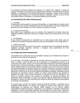 Comisión de Plan de Gobierno 2011-2016                                                   GANA PERU


La concepción del Núcleo Infraestructural obedece a un diseño único, sistémico e integral de
columnas vertebrales a nivel nacional, que permitirá sobre esta base, el reordenamiento de centros
poblados y la adecuación de las diversas infraestructuras regionales y locales, previos procesos
concertados descentralizados con los diferentes gobiernos regionales y locales, así como con las
comunidades nativas y campesinas, y las diversas poblaciones de todo el país.

Las características del núcleo infraestructural:

1. La energía.
Considerando nuestra geografía y las cuencas hidrográficas, es recomendable en principio invertir
en el proyecto de una gran hidroeléctrica que nos permita obtener una buena capacidad de
potencia que cubra la demanda en un año horizonte, por ejemplo en 25 años.

2. Las vías de comunicación.
Estas deben tener características que nos permitan salir rápidamente del atraso. Estas son:
capacidad, velocidad, seguridad, económica y ecológica. Estas vías de comunicación son las vías
férreas.

3. El combustible.
El gas natural es básicamente el combustible que la nación peruana debe utilizar para uso
doméstico, de transporte, desarrollo industrial, ya sea como combustible o como energía eléctrica.

4. Telecomunicaciones.
Al igual que en el caso de las vías de comunicación, estas deben tener las características siguientes:
capacidad, velocidad, seguridad, económica y ecológica. Estas características las tiene
definitivamente la fibra óptica.
                                                                                                         89
Las ventajas del núcleo infraestructural

Los beneficios para nuestro país una vez culminadas las obras que en infraestructura requiere el
desarrollo de este núcleo son los siguientes:

En primer lugar, hará posible la expansión de mercados internos que ya existen y la creación de
otros a lo largo y ancho del país. Con ello se avanzará en la integración del país y en la
construcción de la nación, es decir, de una comunidad política nacional. El crecimiento poblacional
del país será en forma más ordenada y equitativa a lo largo y ancho del país concentrándose la
mayor cantidad de gente en las ciudades urbanas ya creadas y por crearse. Esta será una fuente
de demanda centrada en el territorio nacional. Por el lado de la oferta, en las zonas de influencia
del núcleo se generarán los corredores económicos principales y se tendrán corredores económicos
adyacentes a través de las vías de comunicaciones alimentadoras regionales, lográndose circuitos
productivos de manufactura diversa. También se crearán nuevas industrias que apoyarán el
desarrollo del núcleo, como la industria ferroviaria, la industria del acero con patentes en vías
férreas, la industria cementera con patentes en durmientes, la industria del balasto con
participación de las comunidades a lo largo y ancho del país. Además del desarrollo de la industria
aeronáutica y naviera, que serán necesarias para mejorar los medios de transporte de exportación
de los bienes manufacturados.

En segundo lugar, permitirá la creación de polos de desarrollo fronterizo y contribuirá con la
integración latinoamericana. Los pueblos más alejados de nuestro país tendrán las mismas
oportunidades de desarrollo que cualquier ciudad capitalina con los servicios públicos
indispensables, escuelas de formación, capacitación y de investigación y desarrollo; infraestructura
hospitalaria y vías de comunicación regionales interconectadas con las vías férreas. Lograremos
interconectarnos con los países fronterizos a través de sus redes ferroviarias que se encuentran en
 