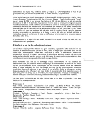 Comisión de Plan de Gobierno 2011-2016                                                  GANA PERU


obstaculizada con lagos, ríos, pantanos, cerros y bosques y a una temperatura de más de 20
grados bajo cero, de la mano del pueblo ruso, su Fuerza Armada y los presidiarios.

Con la tecnología actual, el Núcleo Infraestructural se realizaría en menos tiempo y a menor costo.
Hoy en día existen Tuneladoras tipo EPB (Earth Pressure Balance - Presión Equilibrada de Tierras)
con un récord de 501 m por semana (tuneladora de 9.5 mts de diámetro) y solo se necesita
tuneladoras de 5.5 m de diámetro. Hay recursos-insumos para su construcción: la piedra que se
necesita como balasto para la vía férrea provendrá de los cerros de nuestro país; existen empresas
cementeras peruanas que pueden hacer los durmientes que necesita la vía férrea; tenemos una
Fuerza Armada que es parte responsable del desarrollo integral del país y se puede lograr a través
de su logística y recursos humanos del más alto nivel en construcción de caminos; tenemos
grandes comunidades de campesinos a lo largo y ancho del país con actitud patriótica y
nacionalista, capaz de ser la mano de obra no calificada, y tenemos ingenieros peruanos capaces
de realizar estas obras.

El planeamiento y la ejecución del Núcleo Infraestructural estará a cargo del CEPLAN y su
financiamiento será quinquenal.

El diseño de la red vial del núcleo infraestructural

La tecnología digital permite obtener una gran velocidad, capacidad y alta resolución en los
sistemas de telecomunicaciones ya sea en fonía, texto o imagen para desarrollar todo tipo de
operaciones administrativas, comerciales, financieras y otras, e intercambiar información
empleando la topología de redes y los sistemas de informática. Asimismo, gracias a la tecnología
digital, se han obtenido grandes avances en la fabricación de modernos trenes que alcanzan altas
velocidades con extrema seguridad utilizando la energía eléctrica.
                                                                                                       91
Estas facilidades que nos da la tecnología digital, especialmente en los sistemas de
telecomunicaciones, nos permiten diseñar una topología de redes en forma de malla con una matriz
de seis ejes transversales y tres longitudinales que en forma de plantilla virtual, los colocamos
sobre el mapa geográfico del Perú haciéndolos coincidir con los potencialmente corredores
económicos. La energía eléctrica, el gas natural, el tren y la fibra óptica se integran en un solo
bloque o paquete como si fuera un solo trazo dentro de la propia malla, de la siguiente manera: El
tren corre por la vía férrea, que es alimentada por energía eléctrica a través de los pantógrafos, y
tanto la fibra óptica como las tuberías de gas se instalarán debajo o al costado de la vía férrea.

La malla estará constituida por seis ejes transversales y tres ejes longitudinales. Estos ejes
involucran los lugares siguientes:

Transversal 1:
Paita - Piura - Chulucanas - Huancabamba - San Ignacio - Sta. María de Nieva - Tnt. Pinglo -
Sarameriza - Saramuro - Parinari - San Jacinto - Santa Fe - Nauta - Pto. Franco - Iquitos - Aucaya -
Nueva Libertad - Huangana Blanca - Chimbote - Caballococha - Brasil y Colombia.
Transversal 2:
Chimbote - Suchimán - Chuquicara - Yanac - Siguas - Huacrachuco - Uchiza - Boca Apua -
Campoverde - Pucallpa - Abujao - Brasil.
Transversal 3:
Callao - Lima - La Oroya - Tarma - Acobamba - San Ramón - Satipo - Atalaya - Esperanza - Brasil.
Transversal 4:
Marcona - Acarí - Coracora - Upahuacho - Antabamba - Tambobamba - Paruro - Urcos - Quincemil -
Pto. Carlos Inambari - Pto. Maldonado - Pto. Pardo - Bolivia.
Transversal 5:
Matarani - Mollendo - La Joya - Arequipa - Cañaguas - Imata - Deustua - Juliaca.
 