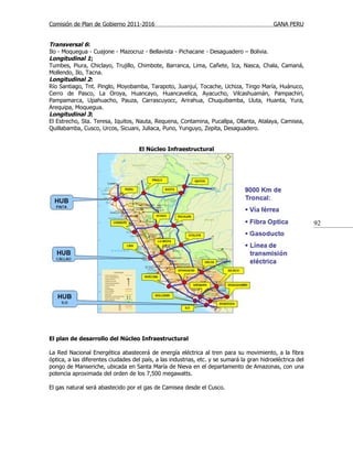 Comisión de Plan de Gobierno 2011-2016                                                      GANA PERU


Transversal 6:
Ilo - Moquegua - Cuajone - Mazocruz - Bellavista - Pichacane - Desaguadero – Bolivia.
Longitudinal 1:
Tumbes, Piura, Chiclayo, Trujillo, Chimbote, Barranca, Lima, Cañete, Ica, Nasca, Chala, Camaná,
Mollendo, Ilo, Tacna.
Longitudinal 2:
Río Santiago, Tnt. Pinglo, Moyobamba, Tarapoto, Juanjuí, Tocache, Uchiza, Tingo María, Huánuco,
Cerro de Pasco, La Oroya, Huancayo, Huancavelica, Ayacucho, Vilcashuamán, Pampachiri,
Pampamarca, Upahuacho, Pauza, Carrascuyocc, Arirahua, Chuquibamba, Lluta, Huanta, Yura,
Arequipa, Moquegua.
Longitudinal 3:
El Estrecho, Sta. Teresa, Iquitos, Nauta, Requena, Contamina, Pucallpa, Ollanta, Atalaya, Camisea,
Quillabamba, Cusco, Urcos, Sicuani, Juliaca, Puno, Yunguyo, Zepita, Desaguadero.


                                     El Núcleo Infraestructural




                                                                                                            92




El plan de desarrollo del Núcleo Infraestructural

La Red Nacional Energética abastecerá de energía eléctrica al tren para su movimiento, a la fibra
óptica, a las diferentes ciudades del país, a las industrias, etc. y se sumará la gran hidroeléctrica del
pongo de Manseriche, ubicada en Santa María de Nieva en el departamento de Amazonas, con una
potencia aproximada del orden de los 7,500 megawatts.

El gas natural será abastecido por el gas de Camisea desde el Cusco.
 