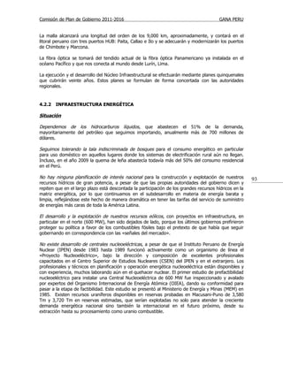 Comisión de Plan de Gobierno 2011-2016                                                  GANA PERU


La malla alcanzará una longitud del orden de los 9,000 km, aproximadamente, y contará en el
litoral peruano con tres puertos HUB: Paita, Callao e Ilo y se adecuarán y modernizarán los puertos
de Chimbote y Marcona.

La fibra óptica se tomará del tendido actual de la fibra óptica Panamericano ya instalada en el
océano Pacífico y que nos conecta al mundo desde Lurín, Lima.

La ejecución y el desarrollo del Núcleo Infraestructural se efectuarán mediante planes quinquenales
que cubrirán veinte años. Estos planes se formulan de forma concertada con las autoridades
regionales.


4.2.2   INFRAESTRUCTURA ENERGÉTICA

Situación

Dependemos de los hidrocarburos líquidos, que abastecen el 51% de la demanda,
mayoritariamente del petróleo que seguimos importando, anualmente más de 700 millones de
dólares.

Seguimos tolerando la tala indiscriminada de bosques para el consumo energético en particular
para uso doméstico en aquellos lugares donde los sistemas de electrificación rural aún no llegan.
Incluso, en el año 2009 la quema de leña abastecía todavía más del 50% del consumo residencial
en el Perú.

No hay ninguna planificación de interés nacional para la construcción y explotación de nuestros         93
recursos hídricos de gran potencia, a pesar de que las propias autoridades del gobierno dicen y
repiten que en el largo plazo está descontada la participación de los grandes recursos hídricos en la
matriz energética, por lo que continuamos en el subdesarrollo en materia de energía barata y
limpia, reflejándose este hecho de manera dramática en tener las tarifas del servicio de suministro
de energías más caras de toda la América Latina.

El desarrollo y la explotación de nuestros recursos eólicos , con proyectos en infraestructura, en
particular en el norte (600 MW), han sido dejados de lado, porque los últimos gobiernos prefirieron
proteger su política a favor de los combustibles fósiles bajo el pretexto de que había que seguir
gobernando en correspondencia con las «señales del mercado».

No existe desarrollo de centrales nucleoeléctricas, a pesar de que el Instituto Peruano de Energía
Nuclear (IPEN) desde 1983 hasta 1989 funcionó activamente como un organismo de línea el
«Proyecto Nucleoeléctrico», bajo la dirección y composición de excelentes profesionales
capacitados en el Centro Superior de Estudios Nucleares (CSEN) del IPEN y en el extranjero. Los
profesionales y técnicos en planificación y operación energética nucleoeléctrica están disponibles y
con experiencia, muchos laborando aún en el quehacer nuclear. El primer estudio de prefactibilidad
nucleoeléctrico para instalar una Central Nucleoeléctrica de 600 MW fue inspeccionado y avalado
por expertos del Organismo Internacional de Energía Atómica (OIEA), dando su conformidad para
pasar a la etapa de factibilidad. Este estudio se presentó al Ministerio de Energía y Minas (MEM) en
1985. Existen recursos uraníferos disponibles en reservas probadas en Macusani-Puno de 3,580
Tm y 3,720 Tm en reservas estimadas, que serían explotadas no solo para atender la creciente
demanda energética nacional sino también la internacional en el futuro próximo, desde su
extracción hasta su procesamiento como uranio combustible.
 