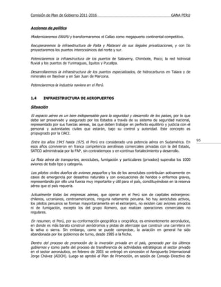 Comisión de Plan de Gobierno 2011-2016                                                  GANA PERU


Acciones de política

Modernizaremos ENAPU y transformaremos el Callao como megapuerto continental competitivo.

Recuperaremos la infraestructura de Paita y Matarani de sus ilegales privatizaciones, y con Ilo
proyectaremos los puertos interoceánicos del norte y sur.

Potenciaremos la infraestructura de los puertos de Salaverry, Chimbote, Pisco; la red hidrovial
fluvial y los puertos de Yurimaguas, Iquitos y Pucallpa.

Desarrollaremos la infraestructura de los puertos especializados, de hidrocarburos en Talara y de
minerales en Bayóvar y en San Juan de Marcona.

Potenciaremos la industria naviera en el Perú.


1.4     INFRAESTRUCTURA DE AEROPUERTOS

Situación

El espacio aéreo es un bien indispensable para la seguridad y desarrollo de los países , por lo que
debe ser preservado y asegurado por los Estados a través de su sistema de seguridad nacional,
representado por sus fuerzas aéreas, las que deben trabajar en perfecto equilibrio y justicia con el
personal y autoridades civiles que estarán, bajo su control y autoridad. Este concepto es
propugnado por la OACI.

Entre los años 1945 hasta 1975, el Perú era considerado una potencia aérea en Sudamérica. En           95
esos años convivieron en franca competencia aerolíneas comerciales privadas con la del Estado,
SATCO administrada por la FAP, sin contratiempos y en continuo fortalecimiento y desarrollo.

La flota aérea de transportes, aeroclubes, fumigación y particulares (privados) superaba los 1000
aviones de todo tipo y categoría.

Los pilotos civiles dueños de aviones pequeños y los de los aeroclubes contribuían activamente en
casos de emergencia por desastres naturales y con evacuaciones de heridos o enfermos graves,
representando por ello una fuerza muy importante y útil para el país, constituyéndose en la reserva
aérea que el país requería.

Actualmente todas las empresas aéreas, que operan en el Perú son de capitales extranjeros:
chilenos, ucranianos, centroamericanos, ninguna netamente peruana. No hay aeroclubes activos,
los pilotos peruanos se forman mayoritariamente en el extranjero, no existen casi aviones privados
ni de fumigación, excepto los del grupo Romero, que realizan operaciones comerciales no
regulares.

En resumen, el Perú, por su conformación geográfica y orográfica, es eminentemente aeronáutico,
en donde es más barato construir aeródromos y pistas de aterrizaje que construir una carretera en
la selva o sierra. Sin embargo, como se puede comprobar, la aviación en general ha sido
abandonada por los gobiernos de turno, desde 1985 a la fecha.

Dentro del proceso de promoción de la inversión privada en el país, generado por los últimos
gobiernos y como parte del proceso de transferencia de actividades estratégicas al sector privado
en el sector aeronáutico, en febrero de 2001 se entregó en concesión el Aeropuerto Internacional
Jorge Chávez (AIJCH). Luego se aprobó el Plan de Promoción, en sesión de Consejo Directivo de
 