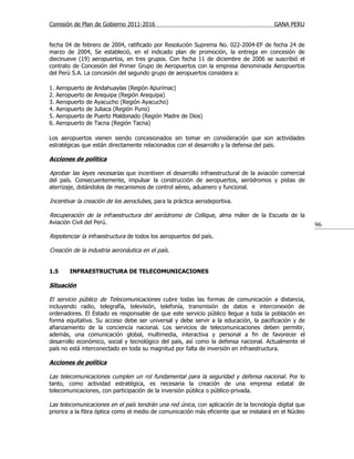 Comisión de Plan de Gobierno 2011-2016                                                  GANA PERU


fecha 04 de febrero de 2004, ratificado por Resolución Suprema No. 022-2004-EF de fecha 24 de
marzo de 2004, Se estableció, en el indicado plan de promoción, la entrega en concesión de
diecinueve (19) aeropuertos, en tres grupos. Con fecha 11 de diciembre de 2006 se suscribió el
contrato de Concesión del Primer Grupo de Aeropuertos con la empresa denominada Aeropuertos
del Perú S.A. La concesión del segundo grupo de aeropuertos considera a:

1.   Aeropuerto   de   Andahuaylas (Región Apurímac)
2.   Aeropuerto   de   Arequipa (Región Arequipa)
3.   Aeropuerto   de   Ayacucho (Región Ayacucho)
4.   Aeropuerto   de   Juliaca (Región Puno)
5.   Aeropuerto   de   Puerto Maldonado (Región Madre de Dios)
6.   Aeropuerto   de   Tacna (Región Tacna)

Los aeropuertos vienen siendo concesionados sin tomar en consideración que son actividades
estratégicas que están directamente relacionados con el desarrollo y la defensa del país.

Acciones de política

Aprobar las leyes necesarias que incentiven el desarrollo infraestructural de la aviación comercial
del país. Consecuentemente, impulsar la construcción de aeropuertos, aeródromos y pistas de
aterrizaje, dotándolos de mecanismos de control aéreo, aduanero y funcional.

Incentivar la creación de los aeroclubes, para la práctica aerodeportiva.

Recuperación de la infraestructura del aeródromo de Collique, alma máter de la Escuela de la
Aviación Civil del Perú.                                                                               96
Repotenciar la infraestructura de todos los aeropuertos del país.

Creación de la industria aeronáutica en el país.


1.5      INFRAESTRUCTURA DE TELECOMUNICACIONES

Situación

El servicio público de Telecomunicaciones cubre todas las formas de comunicación a distancia,
incluyendo radio, telegrafía, televisión, telefonía, transmisión de datos e interconexión de
ordenadores. El Estado es responsable de que este servicio público llegue a toda la población en
forma equitativa. Su acceso debe ser universal y debe servir a la educación, la pacificación y de
afianzamiento de la conciencia nacional. Los servicios de telecomunicaciones deben permitir,
además, una comunicación global, multimedia, interactiva y personal a fin de favorecer el
desarrollo económico, social y tecnológico del país, así como la defensa nacional. Actualmente el
país no está interconectado en toda su magnitud por falta de inversión en infraestructura.

Acciones de política

Las telecomunicaciones cumplen un rol fundamental para la seguridad y defensa nacional . Por lo
tanto, como actividad estratégica, es necesaria la creación de una empresa estatal de
telecomunicaciones, con participación de la inversión pública o público-privada.

Las telecomunicaciones en el país tendrán una red única, con aplicación de la tecnología digital que
priorice a la fibra óptica como el medio de comunicación más eficiente que se instalará en el Núcleo
 