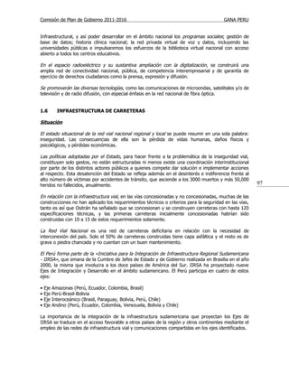 Comisión de Plan de Gobierno 2011-2016                                                  GANA PERU


Infraestructural, y así poder desarrollar en el ámbito nacional los programas sociales; gestión de
base de datos; historia clínica nacional; la red privada virtual de voz y datos, incluyendo las
universidades públicas e impulsaremos los esfuerzos de la biblioteca virtual nacional con acceso
abierto a todos los centros educativos.

En el espacio radioeléctrico y su sustantiva ampliación con la digitalización, se construirá una
amplia red de conectividad nacional, pública, de competencia interempresarial y de garantía de
ejercicio de derechos ciudadanos como la prensa, expresión y difusión.

Se promoverán las diversas tecnologías, como las comunicaciones de microondas, satelitales y/o de
televisión y de radio difusión, con especial énfasis en la red nacional de fibra óptica.


1.6         INFRAESTRUCTURA DE CARRETERAS

Situación

El estado situacional de la red vial nacional regional y local se puede resumir en una sola palabra:
inseguridad. Las consecuencias de ella son la pérdida de vidas humanas, daños físicos y
psicológicos, y pérdidas económicas.

Las políticas adoptadas por el Estado, para hacer frente a la problemática de la inseguridad vial,
constituyen solo gestos, no están estructuradas ni menos existe una coordinación interinstitucional
por parte de los distintos actores públicos a quienes compete dar solución e implementar acciones
al respecto. Esta desatención del Estado se refleja además en el desinterés e indiferencia frente al
alto número de víctimas por accidentes de tránsito, que asciende a los 3000 muertos y más 50,000
heridos no fallecidos, anualmente.                                                                      97

En relación con la infraestructura vial, en las vías concesionadas y no concesionadas, muchas de las
construcciones no han aplicado los requerimientos técnicos o criterios para la seguridad en las vías,
tanto es así que Ositrán ha señalado que se concesionan y se construyen carreteras con hasta 120
especificaciones técnicas, y las primeras carreteras inicialmente concesionadas habrían sido
construidas con 10 a 15 de estos requerimientos solamente.

La Red Vial Nacional es una red de carreteras deficitaria en relación con la necesidad de
interconexión del país. Solo el 50% de carreteras construidas tiene capa asfáltica y el resto es de
grava o piedra chancada y no cuentan con un buen mantenimiento.

El Perú forma parte de la «Iniciativa para la Integración de Infraestructura Regional Sudamericana
- IIRSA», que emana de la Cumbre de Jefes de Estado y de Gobierno realizada en Brasilia en el año
2000, la misma que involucra a los doce países de América del Sur. IIRSA ha proyectado nueve
Ejes de Integración y Desarrollo en el ámbito sudamericano. El Perú participa en cuatro de estos
ejes:

•   Eje   Amazonas (Perú, Ecuador, Colombia, Brasil)
•   Eje   Perú-Brasil-Bolivia
•   Eje   Interoceánico (Brasil, Paraguay, Bolivia, Perú, Chile)
•   Eje   Andino (Perú, Ecuador, Colombia, Venezuela, Bolivia y Chile)

La importancia de la integración de la infraestructura sudamericana que proyectan los Ejes de
IIRSA se traduce en el acceso favorable a otros países de la región y otros continentes mediante el
empleo de las redes de infraestructura vial y comunicaciones compartidas en los ejes identificados.
 