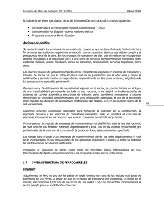 Comisión de Plan de Gobierno 2011-2016                                                     GANA PERU


Actualmente se viene ejecutando obras de interconexión internacional, como las siguientes:

      • Infraestructura de integración regional sudamericana - IIRSA
      • Interconexión vial Iñapari - puerto marítimo del sur
      • Programa binacional Perú - Ecuador

Acciones de política

Se revisarán todos los contratos de concesión de carreteras que se han efectuado hasta la fecha a
fin de iniciar las auditorías respectivas en relación con los requisitos técnicos que deben cumplir y al
presupuesto final de la obra. En los procesos de concesión de vías que se realicen se incorporarán
criterios vinculados a la seguridad vial y a una serie de servicios complementarios integrales como
asistencia médica, auxilio mecánico, zonas de descanso, restaurantes, servicios higiénicos, entre
otros.

Los diversos niveles de gobierno cumplirán con la competencia asignada en materia de transporte y
tránsito, de forma tal que la infraestructura vial en su jurisdicción sea la adecuada y posea la
señalización y semaforización correspondiente, especialmente en las zonas urbanas, asignándosele
los presupuestos especiales para ese fin.

Revisaremos y flexibilizaremos la normatividad vigente en el sector, se pondrá énfasis en el logro
de una transitabilidad permanente en toda la red nacional, y se exigirá la implementación de
sistemas de control automático electrónico de tránsito, como semáforos inteligentes y radares
electrónicos de velocidad complementados con una señalización adecuada. El uso de la tecnología
debe impulsar la ubicación de dispositivos electrónicos tipo radares GPS en los puntos negros de la
red vial nacional.                                                                                         98

Usaremos recursos financieros nacionales para fortalecer la industria de la construcción, la
ingeniería peruana y los servicios de consultoría nacionales. Solo se permitirá el concurso de
empresas extranjeras en los casos en que existan convenios de estricta reciprocidad.

Promoveremos la creación de empresas de mantenimiento vial (MEMV) en toda la red vial nacional,
en cada uno de sus ámbitos: nacional, departamental y local. Las MEMV estarán conformadas por
profesionales de la zona con el concurso de la población local, adecuadamente capacitada.

Los fondos para el pago a las empresas de mantenimiento vial de las redes departamental y rural
serán incorporados en los presupuestos de los gobiernos regionales y locales. A estos se añadirán
las contribuciones de usuarios calificados.

Proseguirá la ejecución de obras viales como los proyectos IIRSA Interoceánica del Sur,
Interoceánica del Norte (Amazonas Norte) y los programas Costa-Sierra, entre otros.


1.7      INFRAESTRUCTURA DE FERROCARRILES

Situación

Actualmente, el Perú es uno de los países en toda América con uno de los índices más bajos de
kilómetros de vía férrea. A pesar de que es el medio de transporte por excelencia, el mejor en el
mundo, solo tenemos 1,929 km de vía férrea de los cuales 1,572 se encuentran concesionados al
sector privado para su explotación comercial.
 