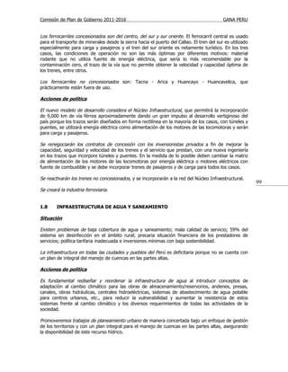 Comisión de Plan de Gobierno 2011-2016                                                     GANA PERU


Los ferrocarriles concesionados son del centro, del sur y sur oriente . El ferrocarril central es usado
para el transporte de minerales desde la sierra hacia el puerto del Callao. El tren del sur es utilizado
especialmente para carga y pasajeros y el tren del sur oriente es netamente turístico. En los tres
casos, las condiciones de operación no son las más óptimas por diferentes motivos: material
rodante que no utiliza fuente de energía eléctrica, que sería lo más recomendable por la
contaminación cero, el trazo de la vía que no permite obtener la velocidad y capacidad óptima de
los trenes, entre otros.

Los ferrocarriles no concesionados son: Tacna - Arica y Huancayo - Huancavelica, que
prácticamente están fuera de uso.

Acciones de política

El nuevo modelo de desarrollo considera el Núcleo Infraestructural, que permitirá la incorporación
de 9,000 km de vía férrea aproximadamente dando un gran impulso al desarrollo vertiginoso del
país porque los trazos serán diseñados en forma rectilínea en la mayoría de los casos, con túneles y
puentes, se utilizará energía eléctrica como alimentación de los motores de las locomotoras y serán
para carga y pasajeros.

Se renegociarán los contratos de concesión con los inversionistas privados a fin de mejorar la
capacidad, seguridad y velocidad de los trenes y el servicio que prestan, con una nueva ingeniería
en los trazos que incorpore túneles y puentes. En la medida de lo posible deben cambiar la matriz
de alimentación de los motores de las locomotoras por energía eléctrica o motores eléctricos con
fuente de combustible y se debe incorporar trenes de pasajeros y de carga para todos los casos.

Se reactivarán los trenes no concesionados, y se incorporarán a la red del Núcleo Infraestructural.
                                                                                                           99
Se creará la industria ferroviaria.


1.8     INFRAESTRUCTURA DE AGUA Y SANEAMIENTO

Situación

Existen problemas de baja cobertura de agua y saneamiento; mala calidad de servicio; 59% del
sistema sin desinfección en el ámbito rural; precaria situación financiera de los prestadores de
servicios; política tarifaria inadecuada e inversiones mínimas con baja sostenibilidad.

La infraestructura en todas las ciudades y pueblos del Perú es deficitaria porque no se cuenta con
un plan de integral del manejo de cuencas en las partes altas.

Acciones de política

Es fundamental rediseñar y reordenar la infraestructura de agua al introducir conceptos de
adaptación al cambio climático para las obras de almacenamiento/reservorios, andenes, presas,
canales, obras hidráulicas, centrales hidroeléctricas, sistemas de abastecimiento de agua potable
para centros urbanos, etc., para reducir la vulnerabilidad y aumentar la resistencia de estos
sistemas frente al cambio climático y los diversos requerimientos de todas las actividades de la
sociedad.

Promoveremos trabajos de planeamiento urbano de manera concertada bajo un enfoque de gestión
de los territorios y con un plan integral para el manejo de cuencas en las partes altas, asegurando
la disponibilidad de este recurso hídrico.
 