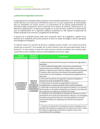 Héctor Jaime Pinilla Ortiz
Candidato a la Alcaldía de Manizales 2012-2015


3.4 Desarrollo en Seguridad y Convivencia


La seguridad de los manizaleños debe recuperarse como prioridad fundamental, en el entendido que los
hechos delictivos son consecuencia del deterioro social y no su causa, la generación de oportunidades
para los manizaleños de escasos recursos y el acercamiento de las políticas gubernamentales de
convivencia deben proyectarnos hacia la reducción de los hechos de violencia y delincuencia en sus
diferentes manifestaciones. La alianza entre el gobierno, el sector privado y académico es determinante
para el restablecimiento de la seguridad ciudadana, propiciando un alto impacto en generación de
empleo localizado en las comunas y corregimientos de Manizales.

El ejercicio de la autoridad policiva debe estar enmarcado dentro de la legalidad y respeto de los
derechos de la ciudadanía, procurando preservar el orden con apoyo tecnológico y ejercicio apropiado
de la inteligencia investigativa.

La violencia “parece ser expresión de diversos y complejos procesos sociales y son muchos los factores
causales que la provocan”. No es posible, por lo tanto, encontrar causa única que pueda explicar todo el
fenómeno”. En este sentido, se parte de la idea de que la solución al problema de la violencia debe
comprender acciones múltiples a diversos niveles (Adaptado de Guerrero, 1999).

    PILARES           PROYECTO
                                                                 ESTRATEGIA
 PROGRAMÁTICOS        BANDERA

                                 1. Reestructuración administrativa para el manejo de la seguridad en
                                 Manizales.
                                 2. Crear una Mesa de Seguridad y convivencia compuesta por
                                 representantes de la Alcaldía, autoridades militares y de policía,
                                 gremios y organizaciones civiles que trabajen los temas de seguridad
                                 y violencia, para concertar la formulación de la política pública y
                                 convivencia, así como establecer el mecanismo de seguimiento a su
                                 ejecución.
                                 3. Armonizar las políticas de seguridad ciudadana del gobierno
                       POLÍTICA  nacional con las de la alcaldía de la ciudad.
 3.4 DESARROLLO         PÚBLICA  4. Perfeccionar los sistemas de seguridad por comunas y
 EN SEGURIDAD Y      INTEGRAL DE corregimientos con apoyo de policía móvil y telefonía gratuita.
   CONVIVENCIA       SEGURIDAD Y 5. Desarrollar a instancias de la Secretaría de Gobierno, con procesos
    CIUDADANA        CONVIVENCIA de formación, en el respeto intrafamiliar que conduzca a la reducción
                      CIUDADANA de la violencia y al respeto por la infancia y la mujer.
                                     6. Establecer como prioridad de la Secretaría de Tránsito, el control
                                     permanente de la conducción adecuada de vehículos, con estrategias
                                     novedosas que permitan disminuir la accidentalidad en virtud del
                                     consumo de alcohol y el respeto por las normas de convivencia
                                     ciudadana.

                                     7. Promover la creación de la Secretaría de Cultura Ciudadana con el
                                     propósito de impulsar la recuperación de valores cívicos para reducir
                                     los niveles de agresividad y fomentar el respeto mutuo como
                                     característica de la ciudadanía.
 