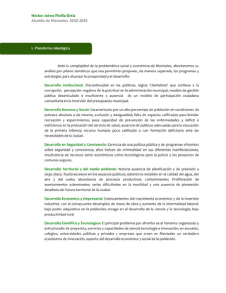 Héctor Jaime Pinilla Ortiz
Alcaldía de Manizales 2012-2015




I. Plataforma Ideológica



                 Ante la complejidad de la problemática social y económica de Manizales, abordaremos su
        análisis por pilares temáticos que nos permitirán proponer, de manera separada, los programas y
        estrategias para alcanzar la prosperidad y el desarrollo:

        Desarrollo Institucional: Discontinuidad en las políticas, lógica ‘clientelista’ que conlleva a la
        corrupción, percepción negativa de la pulcritud en la administración municipal, modelo de gestión
        pública desarticulado e insuficiente y ausencia de un modelo de participación ciudadana
        comunitaria en la inversión del presupuesto municipal.

        Desarrollo Humano y Social: Caracterizado por un alto porcentaje de población en condiciones de
        pobreza absoluta o de miseria, exclusión y desigualdad; falta de espacios calificados para brindar
        recreación y esparcimiento; poca capacidad de prevención de las enfermedades y déficit e
        ineficiencia en la prestación del servicio de salud; ausencia de políticas adecuadas para la educación
        de la primera infancia; recurso humano poco calificado o con formación deficitaria ante las
        necesidades de la ciudad.

        Desarrollo en Seguridad y Convivencia: Carencia de una política pública y de programas eficientes
        sobre seguridad y convivencia; altos índices de criminalidad en sus diferentes manifestaciones;
        insuficiencia de recursos tanto económicos como tecnológicos para la policía y los proyectos de
        comunas seguras.

        Desarrollo Territorial y del medio ambiente: Notoria ausencia de planificación y de previsión a
        largo plazo. Ruido excesivo en los espacios públicos; deterioros notables en la calidad del agua, del
        aire y del suelo; abundancia de procesos productivos contaminantes; Proliferación de
        asentamientos subnormales; serias dificultades en la movilidad y una ausencia de planeación
        detallada del futuro territorial de la ciudad.

        Desarrollo Económico y Empresarial: Estancamientos del crecimiento económico y de la inversión
        industrial, con el consecuente desempleo de mano de obra y aumento de la informalidad laboral;
        bajo poder adquisitivo en la población; rezago en el desarrollo de la ciencia y la tecnología; baja
        productividad rural

        Desarrollo Científico y Tecnológico: El principal problema por afrontar es el fomento organizado y
        estructurado de proyectos, servicios y capacidades de ciencia tecnología e innovación, en escuelas,
        colegios, universidades públicas y privadas y empresas que creen en Manizales un verdadero
        ecosistema de innovación, soporte del desarrollo económico y social de la población.
 