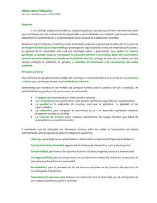 Héctor Jaime Pinilla Ortiz
Alcaldía de Manizales 2012-2015


Objetivos

        Ir más allá del simple asistencialismo, adoptando políticas sociales que brinden herramientas reales
que contribuyan no solo al desarrollo de capacidades y potencialidades, sino también que busquen eliminar
radicalmente la discriminación y la segmentación socio-espacial de la población vulnerable.

Basada en esa formulación, mi administración estimulará, propiciará y gestionará la aplicación de proyectos
de Responsabilidad Social Empresarial que provengan de organizaciones civiles, de empresas particulares y
en general de la comunidad; será esta una estrategia activa y permanente para reducir la miseria,
garantizar la equidad, auspiciar y promover la educación primaria y secundaria, desarrollo universitario,
prevenir las enfermedades y la muerte en la población infantil, proteger la salud de las madres; en este
campo, proteger la población en general, y contribuir efectivamente a la conservación del medio
ambiente.

Principios y Valores

Para enfrentar los problemas estructurales del municipio, mi voluntad política se sustenta en los principios
y valores que constituyen la base doctrinal del Buen Gobierno.

Entendiendo que valores son los modelos de conducta humana para la construcción de la sociedad, mi
administración se guiará por los que enumero a continuación:

           El respeto por las personas, las instituciones y las leyes.
           La transparencia como gobernante, para generar confianza y seguridad en los gobernados.
           La equidad en la asignación de recursos, para que se garantice la igualdad en las
            oportunidades.
           La solidaridad, para compartir el crecimiento social y el desarrollo económico mediante
            programas sociales y culturales.
           La vocación de servicio, como requisito fundamental del equipo humano que habrá de
            acompañarme en la administración.


Y asumiendo que los principios son elementos rectores sobre los cuales se fundamenta una buena
administración, este programa de gobierno adopta los siguientes:

        Liderazgo, para dirigir la ejecución eficiente y eficaz de los proyectos del Programa de Gobierno.

        Participación de la comunidad, organizada en las fases de planeación y control de proyectos.

        Competitividad, para insertar la economía local en la dinámica regional, nacional e internacional.

        Corresponsabilidad, para la concurrencia con los diferentes niveles del Estado en la ejecución de
        proyectos que beneficien a la comunidad.

        Sostenibilidad, para la preservación de los recursos naturales en los procesos de ejecución de
        proyectos para el desarrollo.

        Pensamiento Prospectivo, para orientar una visión colectiva de desarrollo, con la participación de
        los sectores académicos, público y privado.
 