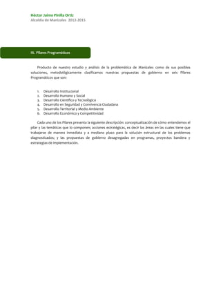 Héctor Jaime Pinilla Ortiz
Alcaldía de Manizales 2012-2015




III. Pilares Programáticos



    Producto de nuestro estudio y análisis de la problemática de Manizales como de sus posibles
soluciones, metodológicamente clasificamos nuestras propuestas de gobierno en seis Pilares
Programáticos que son:


    1.   Desarrollo Institucional
    2.   Desarrollo Humano y Social
    3.   Desarrollo Científico y Tecnológico
    4.   Desarrollo en Seguridad y Convivencia Ciudadana
    5.   Desarrollo Territorial y Medio Ambiente
    6.   Desarrollo Económico y Competitividad

     Cada uno de los Pilares presenta la siguiente descripción: conceptualización de cómo entendemos el
pilar y las temáticas que lo componen; acciones estratégicas, es decir las áreas en las cuales tiene que
trabajarse de manera inmediata y a mediano plazo para la solución estructural de los problemas
diagnosticados; y las propuestas de gobierno desagregadas en programas, proyectos bandera y
estrategias de implementación.
 