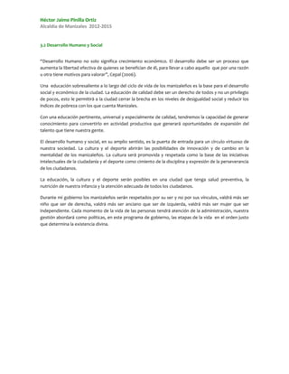 Héctor Jaime Pinilla Ortiz
Alcaldía de Manizales 2012-2015


3.2 Desarrollo Humano y Social


“Desarrollo Humano no solo significa crecimiento económico. El desarrollo debe ser un proceso que
aumenta la libertad efectiva de quienes se benefician de él, para llevar a cabo aquello que por una razón
u otra tiene motivos para valorar”, Cepal (2006).

Una educación sobresaliente a lo largo del ciclo de vida de los manizaleños es la base para el desarrollo
social y económico de la ciudad. La educación de calidad debe ser un derecho de todos y no un privilegio
de pocos, esto le permitirá a la ciudad cerrar la brecha en los niveles de desigualdad social y reducir los
índices de pobreza con los que cuenta Manizales.

Con una educación pertinente, universal y especialmente de calidad, tendremos la capacidad de generar
conocimiento para convertirlo en actividad productiva que generará oportunidades de expansión del
talento que tiene nuestra gente.

El desarrollo humano y social, en su amplio sentido, es la puerta de entrada para un círculo virtuoso de
nuestra sociedad. La cultura y el deporte abrirán las posibilidades de innovación y de cambio en la
mentalidad de los manizaleños. La cultura será promovida y respetada como la base de las iniciativas
intelectuales de la ciudadanía y el deporte como cimiento de la disciplina y expresión de la perseverancia
de los ciudadanos.

La educación, la cultura y el deporte serán posibles en una ciudad que tenga salud preventiva, la
nutrición de nuestra infancia y la atención adecuada de todos los ciudadanos.

Durante mi gobierno los manizaleños serán respetados por su ser y no por sus vínculos, valdrá más ser
niño que ser de derecha, valdrá más ser anciano que ser de izquierda, valdrá más ser mujer que ser
independiente. Cada momento de la vida de las personas tendrá atención de la administración, nuestra
gestión abordará como políticas, en este programa de gobierno, las etapas de la vida en el orden justo
que determina la existencia divina.
 