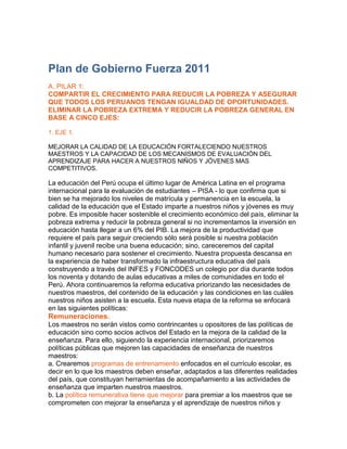 Plan de Gobierno Fuerza 2011<br />A. PILAR 1:<br />COMPARTIR EL CRECIMIENTO PARA REDUCIR LA POBREZA Y ASEGURAR QUE TODOS LOS PERUANOS TENGAN IGUALDAD DE OPORTUNIDADES. ELIMINAR LA POBREZA EXTREMA Y REDUCIR LA POBREZA GENERAL EN BASE A CINCO EJES:<br />1. EJE 1.<br />MEJORAR LA CALIDAD DE LA EDUCACIÓN FORTALECIENDO NUESTROS MAESTROS Y LA CAPACIDAD DE LOS MECANISMOS DE EVALUACIÓN DEL APRENDIZAJE PARA HACER A NUESTROS NIÑOS Y JÓVENES MAS COMPETITIVOS.<br />La educación del Perú ocupa el último lugar de América Latina en el programa internacional para la evaluación de estudiantes – PISA - lo que confirma que si bien se ha mejorado los niveles de matrícula y permanencia en la escuela, la calidad de la educación que el Estado imparte a nuestros niños y jóvenes es muy pobre. Es imposible hacer sostenible el crecimiento económico del país, eliminar la pobreza extrema y reducir la pobreza general si no incrementamos la inversión en educación hasta llegar a un 6% del PIB. La mejora de la productividad que requiere el país para seguir creciendo sólo será posible si nuestra población infantil y juvenil recibe una buena educación; sino, careceremos del capital humano necesario para sostener el crecimiento. Nuestra propuesta descansa en la experiencia de haber transformado la infraestructura educativa del país construyendo a través del INFES y FONCODES un colegio por día durante todos los noventa y dotando de aulas educativas a miles de comunidades en todo el Perú. Ahora continuaremos la reforma educativa priorizando las necesidades de nuestros maestros, del contenido de la educación y las condiciones en las cuáles nuestros niños asisten a la escuela. Esta nueva etapa de la reforma se enfocará en las siguientes políticas:<br />Remuneraciones.<br />Los maestros no serán vistos como contrincantes u opositores de las políticas de educación sino como socios activos del Estado en la mejora de la calidad de la enseñanza. Para ello, siguiendo la experiencia internacional, priorizaremos políticas públicas que mejoren las capacidades de enseñanza de nuestros maestros:<br />a. Crearemos programas de entrenamiento enfocados en el currículo escolar, es decir en lo que los maestros deben enseñar, adaptados a las diferentes realidades del país, que constituyan herramientas de acompañamiento a las actividades de enseñanza que imparten nuestros maestros.<br />b. La política remunerativa tiene que mejorar para premiar a los maestros que se comprometen con mejorar la enseñanza y el aprendizaje de nuestros niños y jóvenes y, además, para atraer a hacia la carrera magisterial a los más sobresalientes egresados de la educación secundaria a la carrera educativa. Para ello elevaremos las remuneraciones de los maestros para hacer atractivo el acceso y permanencia en la carrera magisterial.<br />c. Implantaremos un programa de becas de estudio para que los mejores exalumnos de los colegios puedan acceder a las mejores facultades de educación del país, a cambio de enseñar en las escuelas públicas durante los primeros años de su carrera profesional.<br />2. Creciendo Sanos y Aprendiendo Bien.<br />El fortalecimiento y expansión de la estimulación temprana, educación inicial y primaria, junto con las políticas de eliminación de la desnutrición y de salud son fundamentales para sentar bases sólidas para el desarrollo de nuestros niños. Desde que nacen hasta los 8 años los niños desarrollan las capacidades esenciales para poder seguir aprendiendo. Nuestra meta es que el ciento por ciento de los niños de esas edades tengan cobertura de dichos servicios de manera que culminen el tercer grado de primaria con niveles satisfactorios de comprensión de lectura, matemáticas, conocimiento científico y tecnológico,<br />3. Evaluando el aprendizaje.<br />El objetivo de nuestra educación debe ser que los niños aprendan los contenidos priorizados por la Nación. El objetivo de la evaluación debe ser conocer si los niños están aprendiendo y descubrir qué se debe hacer para ayudar a los maestros a lograr este objetivo. Las evaluaciones de los profesores continuarán y se enfocarán en evaluar los resultados de aprendizaje de los alumnos. Esto, no con el fin de amenazar a los profesores que no logren los resultados esperados, sino con el fin de definir qué contenidos deben ser priorizados en nuestras políticas educativas. Los profesores serán evaluados por los resultados que obtengan en la enseñanza de los niños. Aceleraremos los procesos de evaluación a través de la participación de universidades debidamente acreditadas.<br />4. Enseñanza con contenidos de calidad.<br />Se adaptarán los currículos escolares, los programas de entrenamiento de maestros y los textos escolares a las realidades de cada región. Estos últimos deberán ser útiles para los profesores en su labor pedagógica de motivar a los niños a leer no solo en clase sino también en sus hogares. Eliminaremos la práctica vigente de mantener los libros en las escuelas, como la que identificamos en un colegio en Santa María en Ate. Los libros deben ser compañeros permanentes de los estudiantes, que tendrán pleno acceso a ellos.<br />5. Enseñanza que ayude a nuestros jóvenes a conseguir empleo.<br />Los currículos de educación secundaria se adaptarán a las demandas laborales de cada región, mediante la incorporación de cursos electivos para el desarrollo de las competencias que estén directamente relacionadas con la productividad y las necesidades laborales de cada comunidad: la ganadería en Cajamarca, agroindustria en Ica, o turismo en el Cusco. Esto contribuirá a encauzar las alternativas laborales de nuestros jóvenes, alineando los contenidos de enseñanza<br />a la demanda laboral. En nuestro Gobierno los niños peruanos superarán el promedio de América Latina en las pruebas internacionales de comprensión de lectura y matemáticas. La educación técnica será rediseñada de manera que su dirección y administración sea producto de una alianza entre el Estado y los gremios empresariales, para que la educación esté dirigida a la demanda real de empleo.<br />6. Equipar las oportunidades de nuestros jóvenes.<br />Implementaremos un innovador programa de becas estatales que permitirá a jóvenes talentosos de los sectores de menores recursos estudiar en las mejores universidades del país y del extranjero para formarse como profesionales, a cambio de trabajar por un plazo determinado, al terminar la carrera, para el Estado y contribuir a fortalecer la administración pública. Para ello, estableceremos un programa de becas para estudios de pre y post-grado.<br />7. Educando niños con valores.<br />Incluiremos en el currículo elementos destinados a inculcar en los niños las ventajas de actuar basados en valores que contribuyan a la coexistencia y solidaridad social. De la misma manera como los países europeos inculcan a los niños valores globales (la lucha contra la pobreza, la necesidad de cuidar el medio ambiente, etc.) El currículo escolar peruano incluirá contenidos destinados a valores fundamentales tales como la libertad, la tolerancia, la solidaridad, el respeto por nuestra cultura, y la protección del medio ambiente.<br />8. Internet para todos, información para aprender más y mejor.<br />La interconexión de nuestras escuelas es una necesidad urgente. Internet ha cambiado la manera de comunicarnos y de buscar respuestas a nuestras preguntas en todos los campos del conocimiento. La cantidad de información en internet es equivalente a 37,000 veces más que la que posee la biblioteca más grande del mundo y se incrementa en 30% cada año. La educación peruana no puede ser ajena a esta evolución. Si realmente queremos ser un país competitivo no podemos dejar fuera de este mundo interactivo, por ejemplo, a los niños de Cutervo (Cajamarca), Pichanaki (Junín) o Masisea (Ucayali). Por eso impulsaremos un ambicioso programa que permita, basándose en los programas de telefonía rural implementados exitosamente desde los noventa, el acceso a internet.<br />9. Niños bien alimentados y sanos, preparados para aprender más y mejor.<br />Muchos niños en el Perú como los niños del pueblo de Putaca en Anta, Cusco normalmente sólo desayunan té y cancha tostada, caminan más de una hora para llegar a su escuela en Mollepata y retornan a su casa para comer una sopa de papa después de muchas horas.<br />Estos niños suelen quedarse dormidos en clase; les cuesta mucho esfuerzo mantener la atención y aprenden muy poco en el aula. Cambiaremos esta triste realidad implementando un Programa de Alimentación Integral en las escuelas de los pueblos más pobres del país, que incluya el DESAYUNO y el ALMUERZO ESCOLARES. Esto nos permitirá incorporar las vitaminas y proteínas necesarias para su menú diario, dándoles el tradicional desayuno pero además el<br />ALMUERZO ESCOLAR.<br />Estos programas constituirán un incentivo adicional al que otorga el Programa JUNTOS para la asistencia de los niños a la escuela pero, más importante aún contribuirán a reducir la desnutrición infantil, las enfermedades y mejorarán las capacidades de aprendizaje de nuestros niños.<br />10. Equiparando las oportunidades de todos nuestros niños.<br />El gasto público en educación tiene que mejorar su distribución y focalización. Es evidente que las oportunidades de salir adelante en la vida para los niños de Putaca son menores que para los de un niño que vive en San Juan de Lurigancho y que tiene su colegio sólo a cinco cuadras de su casa y ahí recibe el desayuno escolar. Como se ha mencionado la falta de buena alimentación, por ejemplo, del niño de Putaca hará que aprenda menos que el niño de San Juan de Lurigancho.<br />Por ello, el gasto público en educación debe compensar estas diferencias e invertir más en lugares como Putaca para mejorar las condiciones de acceso a la educación y aprendizaje.<br />Fuente: http://www.fuerza2011.com/download/docs/plandegobierno/plan_de_gobierno.pdf<br />