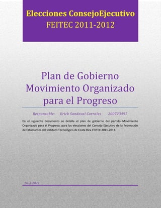 Plan de Gobierno Movimiento Organizado para el ProgresoResponsable:     Erick Sandoval Corrales       200723497En el siguiente documento se detalla el plan de gobierno del partido Movimiento Organizado para el Progreso, para las elecciones del Consejo Ejecutivo de la Federación de Estudiantes del Instituto Tecnológico de Costa Rica FEITEC 2011-2012.16-3-2011Elecciones Consejo Ejecutivo FEITEC 2011-2012<br />Contenido TOC  quot;
1-3quot;
    Plan de Gobierno PAGEREF _Toc288469234  3Nuestro Compromiso PAGEREF _Toc288469235  3¿Quiénes somos? PAGEREF _Toc288469236  3¿Qué haremos? PAGEREF _Toc288469237  3¿Cómo lo haremos? PAGEREF _Toc288469238  3¿Para qué lo haremos? PAGEREF _Toc288469239  3Nuestra bandera y colores PAGEREF _Toc288469240  4Nuestros Valores PAGEREF _Toc288469241  4Nuestros Fines y Principios PAGEREF _Toc288469242  5Nuestra Propuesta PAGEREF _Toc288469243  61.EJE TEMATICO BIENESTAR ESTUDIANTIL PAGEREF _Toc288469244  61.1.Transporte PAGEREF _Toc288469245  61.2.Becas y Financiamiento Estudiantil: PAGEREF _Toc288469246  71.3.Residencias Estudiantiles PAGEREF _Toc288469247  71.4.Seguridad PAGEREF _Toc288469248  81.5.Alimentación PAGEREF _Toc288469249  81.6.Salud PAGEREF _Toc288469250  91.7.Fotocopias PAGEREF _Toc288469251  91.8.Biblioteca PAGEREF _Toc288469252  91.9.Cultura y Deporte PAGEREF _Toc288469253  101.10.Espacios de recreación PAGEREF _Toc288469254  102.EJE TEMATICO FORMACIÓN ACADÉMICA PAGEREF _Toc288469255  112.1.Planes de Estudio PAGEREF _Toc288469256  112.2.Formación Integral PAGEREF _Toc288469257  112.3.Programa de Liderazgo PAGEREF _Toc288469258  112.4.Consciencia Social PAGEREF _Toc288469259  122.5.Docencia PAGEREF _Toc288469260  123.EJE TEMATICO VINCULACIÓN INTERNA PAGEREF _Toc288469261  133.1.Vinculación Sedes y Centros Académicos PAGEREF _Toc288469262  133.2.Asociaciones de carrera PAGEREF _Toc288469263  133.3.Capacitación PAGEREF _Toc288469264  133.4.RED-FEITEC PAGEREF _Toc288469265  143.5.Divulgación PAGEREF _Toc288469266  143.6.Representación Estudiantil PAGEREF _Toc288469267  153.7.Presupuesto PAGEREF _Toc288469268  154.EJE TEMATICO VINCULACIÓN EXTERNA PAGEREF _Toc288469269  154.1.Proyección externa del TEC PAGEREF _Toc288469270  154.2.Programa Voluntariado PAGEREF _Toc288469271  164.3.Agenda de realidad nacional PAGEREF _Toc288469272  164.4.Investigación Estudiantil PAGEREF _Toc288469273  164.5.Trabajo Interacción Social (T.I.S.) PAGEREF _Toc288469274  17<br />Plan de Gobierno<br />Nuestro Compromiso<br />¿Quiénes somos?<br />Somos un grupo diverso de estudiantes de diferentes carreras del TEC, comprometidos con el mejoramiento del bienestar de las y los estudiantes, de forma que se nos dé una formación integral. <br />¿Qué haremos?<br />Mejoraremos los servicios que atañen a la vida estudiantil, desde el programa de becas hasta el servicio de transportes, fomentando también una Federación más pluralista, integral y abierta al dialogo; construida con el aporte de todos y todas los que componen a esta organización.<br />¿Cómo lo haremos?<br />Nos comprometemos de ser las y los servidores de todos(as) los(as) estudiantes, de forma que la representación es el mecanismo para llevar la vos y el sentir general del sector estudiantil a los órganos de toma de decisiones de la institución.<br />¿Para qué lo haremos?<br />Para que la formación de las y los estudiantes de la institución, se desarrolle de una forma integral ateniendo las necesidades actuales del país.<br />Nuestra bandera y colores<br />AmarilloVioleta<br />Nuestros Valores<br />El Partido Movimiento Organizado para el Progreso, se rige por los siguientes valores<br />Responsabilidad<br />Solidaridad<br />Igualdad<br />Equidad<br />Compromiso<br />Transparencia<br />Honestidad<br />Diligencia<br />Excelencia<br />Servicio<br />Nuestros Fines y Principios<br />Creemos en una federación inclusiva, en donde se respete la libertad de expresión ideológica, religiosa y preferencia sexual de las y los estudiantes.<br />La Rendición de Cuentas, será uno de los principales pilares fundamentales de nuestra gestión en donde nuestro trabajo se manejará de forma transparente y rendiremos cuentas de nuestra laborar cada 15 días mediante boletines electrónicos.<br />La búsqueda del desarrollo de las y los estudiantes lo haremos de manera equitativa y solidaria, sin favorecer a un grupo en específico.<br />Creemos en la Autonomía del Movimiento Estudiantil, la cual defenderemos en todas sus medidas y además tendremos representación estudiantil en todos los órganos de toma de decisiones.<br />Respetuosos de la  normativa interna de la Federación también acogemos los fines y objetivos que se describen en el artículo 9 del capítulo 2 del Estatuto Orgánico de la Federación de Estudiantes del Instituto Tecnológico de Costa Rica, los cuales se expresan a continuación:<br />Capítulo 2 DE LOS FINES Y OBJETIVOS<br />Artículo 9 <br />Son fines y objetivos de la Federación de Estudiantes del ITCR:<br />Velar y luchar por los intereses de sus miembros.<br />Fomentar la excelencia académica y docente a través de una educación integral que permita la formación de profesionales tecnólogos con una amplia visión humanística y sentido de compromiso social.<br />Promover la integración de los estudiantes de diferentes sedes del ITCR.<br />Defender permanentemente los derechos de los estudiantes.<br />Promover la superación cultural, deportiva, social y económica de sus miembros.<br />Luchar por la autonomía universitaria.<br />Velar porque la representación estudiantil en los organismos de la institución sea ejercida en forma crítica y creativa, constituyendo un instrumento formal de los estudiantes para practicar en el gobierno, definición de políticas y toma de decisiones y no un fin en sí misma.<br />Impulsar acciones institucionales para que los jóvenes costarricenses tengan acceso a la educación superior, sin que esta sea reservada como privilegio, y demandar que se den las reales oportunidades y condiciones a los estudiantes de escasos recursos económicos.<br />Fomentar una actitud crítica y analítica en la comunidad estudiantil mediante el estudio y conocimiento de la realidad nacional e internacional. <br />Luchar por la unificación del movimiento estudiantil nacional e internacional.<br />Sostener una actitud solidaria para con los estudiantes cuyos derechos son violentados.<br />Establecer y participar con instituciones educativas nacionales e internacionales, en todas aquellas actividades que favorezcan la superación estudiantil.<br />Fomentar la investigación como medio para que los estudiantes del ITCR promuevan el desarrollo personal e institucional.<br />Artículo modificado en la Asamblea General de Estudiantes AGE-01-08, realizada el 17 de abril de 2008. <br />Nuestra Propuesta<br />EJE TEMATICO BIENESTAR ESTUDIANTIL<br />Transporte: el servicio de transporte es una de las principales necesidades de la comunidad estudiantil, en donde actualmente contamos con un mal servicio que no se adecua a las necesidades de las y los estudiantes, los principales problemas que se presentan son las llegadas tardías lo que implican la perdida de exámenes cortos, la sobrecarga de los autobuses en horas mayor demanda, poniendo en riesgo la seguridad de los usuarios. El incumplimiento de los horarios también demuestra la carencia de un sistema de control y evaluación. Los contratos firmados con los transportistas tienen una vigencia de tres años, los cuales fueron firmados en el 2009 y otros en el 2010, por lo que aún no se ha podido cambiar las compañías que actualmente brindando el servicio. El no contar con un efectivo y eficiente servicio de buses, influye en que las y los estudiantes que deseen ingresar al TEC no vean atractivo su permanencia en la Institución. Esta es una problemática que se debe tomar como emergencia e implementar un programa de transportes de manera inmediata. Para encontrar la solución a este problema se va a coordinar con la Vicerrectoría de Administración y con el Consejo de Rectoría, en donde se propondrá una Comisión Institucional que se encargue del tema de transporte externo.<br />Becas y Financiamiento Estudiantil: luego de la aprobación del Nuevo Sistema de Becas en marzo del 2010 y su implementación a partir en el 2011, es necesario realizar una evaluación integral del sistema de manera que se encuentren errores y corregirlos cuanto antes. Otro asunto importante en el tema de becas, es incrementar el pago de las Horas Estudiante, Horas Asistente, Asistente Tutor y Asistente Especial, de forma que sea un pago acorde a las horas trabajadas por cada estudiante. Además nos enfocaremos en la Asistencia Especial, ya que su pago es desproporcionado con respecto a la cantidad de horas trabajadas por semana. Vigilaremos el 6% del FEES asignado al Fondo Solidario de Desarrollo Estudiantil, de manera que no se reduzca el presupuesto y más bien este crezca cada vez más. También se velará por que los trámites del financiamiento y los respectivos pagos de inicio de año se hagan de manera correcta a inicios de febrero, sin que ningún periodo extra afecte el depósito en la beca, esto con el fin de que el estudiante financiado sea tratado de la mejor manera.<br />Residencias Estudiantiles: la última remodelación realizada a las residencias estudiantiles del Campus Central en Cartago se hizo en el 2009; en el caso de las residencias de la Sede Regional Santa Clara, según compromiso de la administración, se realizarían remodelaciones en todos los módulos, pero solo se han atendido unos cuantos; en el caso del Centro Académico en San José no cuenta con residencias estudiantiles. Actualmente las residencias en Cartago solamente cuenta con espacio próximamente para 200 estudiantes, lo es no suficiente para el aumento en la población de becados Mauricio Campos y la implementación del Programa de Admisión Restringida. Para democratizar el acceso a estudiantes de zonas lejanas y con bajos índices socioeconómicos, es necesario aprobar la propuesta de construcción del nuevo edificio de residencias, la cual ya está diseñada según las necesidades de las y los estudiantes y además cumpliendo con los requerimientos de la Ley 7600, pero aún no se han destinado los recursos. Debido a que este el proyecto tiene una duración de implementación de 5 años, es necesario que se inicie cuanto antes y se creen soluciones temporales para las personas que no obtienen espacio en las residencias, no se alejen de la Institución por motivos de alojamiento.<br />Seguridad: la inseguridad que se vive en los alrededores del Campus Central en Cartago y en el Centro Académico en San José, ha aumentado de forma exponencial en los últimos años, en donde a las y los estudiantes son asaltados a diario a la salida de las clases o cuando ingresan a sus apartamentos. Es necesario atender esta situación de manera conjunta con la administración del TEC, las Municipalidades de cada Cantón y con la Fuerza Pública, para implementar un programa integral de vigilancia en los lugares y horas de mayor delincuencia, solicitando a la seguridad del TEC que aumente las rondas en los alrededores del TEC, en conjunto con la Fuerza Pública y/o la Policía Municipal. Además se promoverá en la comunidad su participación en el Programa de Comunidades Organizadas contra el Hampa del Ministerio de Seguridad.<br />Alimentación: un gran número de estudiantes y funcionarios utilizan a diario el Restaurante Institucional, el cual presenta ciertas deficiencias en cuanto a las largas filas durante las horas de almuerzo y el poco valor nutricional de su menú. Para mejorar este servicio se coordinará con la Vicerrectoría de Administración, la Comisión de Calidad de Vida del Consejo Institucional y el Programa de Estilos de Vida Saludable, con el fin de mejorar la variedad de las comidas, además de asignar los recursos necesarios, para la mejora del servicio.<br />Salud: las citas para la atención odontológica y de consulta médica, no satisfacen la demanda de la comunidad Institucional. Además que las y los funcionarios de esta unidad también dedican su tiempo a otras actividades no relacionadas a su trabajo pero las cuales deben ser atendidas por formar parte de la cultura y estructura organizacional de la Institución. En conjunto con la Dirección de Trabajo Social y Salud, la Vicerrectoría de Vida Estudiantil y la Comisión de Planificación del Consejo Institucional, se creará un plan de acción para mejorar la atención de la Clínica Institucional y asegurar el incremento de plazas acorde con el presupuesto institucional, para el servicio se ajuste a las necesidades de la comunidad Institucional.<br />Fotocopias: el costo de las fotocopias muchas veces no es accesible para la mayoría de las y los estudiantes. A la administración se le exonera cierto monto del costo total de fotocopiado, en cambio la población estudiantil debe cancelar el costo total del servicio. Otro de las problemáticas que presenta el servicio son extensas filas, y la mala atención del servicio. Por lo que se revisará la vigencia de los Contratos y las cláusulas estipuladas para buscar la forma de reducir el costo. Además es necesario implementar un método de evaluación de la eficiencia del servicio. En el caso del Centro Académico actualmente está la problemática de que la empresa que brindaba el servicio lo dejó abandonado. <br />Biblioteca: el aumento en la población estudiantil y la carga académica de los programas del TEC, hace que las y los estudiantes lleguen a utilizar la capacidad máxima de la Biblioteca José Figueres Ferrer, este problema se presenta principalmente en las semanas de exámenes y entrega de proyectos finales. A este problema se le suma que en la biblioteca existen oficinas de unidades y departamentos no relacionadas con el fin principal de la biblioteca. Además el horario y condiciones no se adecua a las necesidades estudiantiles. Es necesario liberar todos los espacios que no forman parte de la Biblioteca y ubicarlos en otros lugares de la Institución, de manera que se cuente con más espacio. Se trabajará en conjunto con la Dirección de la Biblioteca y la Oficina de Planificación Institucional, la reubicación de las oficinas y la mejorar del mobiliario, además se buscará la manera de ampliar el horario de la biblioteca hasta las 12mn en las semanas de mayor demanda sin que sea necesario a creación de más plazas.<br />Cultura y Deporte: la formación del estudiantado debe ser integral, basada en la sana conjugación entre el desempeño académico y la vinculación con la cultura y el deporte. Se hace imprescindible recalcar, sobre la comunidad institucional y estudiantil, la importancia de una formación de excelencia del y la estudiante, donde éste(a) se mantenga en constante vinculación con su entorno social. Por consiguiente se continuará con el proyecto del FESTEC, festival en conmemoración del movimiento estudiantil, el cual incluirá actividades deportivas y culturales para el Campus Central, la Sede de Santa Clara y el Centro Académico. También se realizarán torneos internos e intersedes en las diferentes disciplinas deportivas. Se continuará realizando el Certamen Artístico Armando Vásquez.<br />Espacios de recreación: el ITCR no cuenta con espacios para la recreación cultural de las y los estudiantes, no existen lugares adecuados para realizar conciertos, ferias y otras actividades que forman parte de la dinámica de la universidad, pero no alterando el orden de la academia y el cierre de los parqueos, ya que esto crea malestar en un sector de la Comunidad Institucional. Se impulsará un proyecto a largo plazo en conjunto con la nueva administración del TEC, para que la Comunidad TEC cuente con espacios para el desarrollo de actividades tanto culturales como científicas. Además a corto plazo se adecuarán espacios y zonas verdes con mesas y bancas, para que la biblioteca y la soda no sean los únicos lugares de encuentro de las y los estudiantes.<br />EJE TEMATICO FORMACIÓN ACADÉMICA<br />Planes de Estudio: en conjunto con las secretarías de asuntos académicos de cada asociación de carrera, se revisarán los planes de estudio de cada una con el objetivo de encontrar ineficiencias e implementar mejoras a esos programas. Esto se realizara con la asesoría del Centro de Desarrollo Académico.<br />Formación Integral: en el III Congreso Institucional se realizó un gran esfuerzo para mejorar y dictar la guía por donde debería avanzar la Institución. En el 2007 la Asamblea Institucional Representativa, aprobó el Modelo Académico del TEC, en el cual se destaca la formación integral y los pilares en los que se basa el modelo de enseñanza y aprendizaje. A pesar de que su aprobación se realizó hace más de cuatros años, aún no se ha logrado implementar en lo más mínimo este modelo, razón por la cual nos centraremos a que la administración y las instancias correspondientes implementen de una vez por todas este acuerdo del AIR. Este proyecto es de suma importancia ya que en las acreditaciones de carreras, siempre se exige cumplir con una formación integral, razón por la cual es de suma importancia ejecutar este acuerdo cuanto antes.<br />Programa de Liderazgo: según estudios y análisis de las empresas encuestadoras externas a la institución, se menciona que las y los egresados del TEC cuentan con una excelente formación académica en las áreas técnica y se caracterizan por su buen desempeño a la hora de trabajar bajo presión. Por otro lado el estudio demuestra una carencia en la formación y se centra en las pocas destrezas para trabajar en equipo y entablar buenas relaciones humanas. Debido a estos nace la necesidad de impulsar un programa de formación de líderes en conjunto con la Vicerrectoría de Vida Estudiantil y Docencia, brindando la oportunidad a la comunidad estudiantil a complementar su formación académica brindada actualmente por la institución.<br />Consciencia Social: En toda casa de enseñanza superior, es necesario que las y los estudiantes tengan un pensamiento crítico, enfocado a la justicia y conciencia social. Siendo el TEC, una institución de educación superior dedicada a la formación de profesionales en el área administrativa e ingenieril, se hace necesario promover dentro del estudiantado una conciencia ambiental y socialmente responsable. Por lo que es necesario organizar actividades como mesas redondas, foros y charlas, sobre temas que involucren esta temática. Este proyecto se hará en coordinación con la Cátedra de Realidad Nacional de la Escuela de Ciencias Sociales, Escuela de Ciencias del Lenguaje y otras Escuelas como en el Caso de Ingeniería Forestal.<br />Docencia: los diferentes procesos de acreditación de las diversas carreras de nuestra institución han reflejado serios problemas dentro de nuestro sistema educativo, cursos con tasas de reprobación inferior al 40% y en algunos casos menor al 20%, cuando se observan los procesos evaluativos se puede apreciar que en varios de estos cursos, no se respeta ninguna practica pedagógica o respecto a reglamento de enseñanza-aprendizaje, para resolver esto se debe llevar a cabo un proceso de “enseñar a enseñar” a los profesores. En conjunto con el Departamento de Recursos Humanos y la Vicerrectoría de Docencia se buscará la manera de exigir a las y los profesores que salen bajos en la evaluación Docente participar en el Programa de Idoneidad Docente realizado por el Centro de Desarrollo Académico.<br />EJE TEMATICO VINCULACIÓN INTERNA<br />Vinculación Sedes y Centros Académicos: el consejo ejecutivo debe velar por el bienestar de todas y todos los estudiantes, esto incluye la Sede Regional San Carlos y el Centro Académico. A pesar de la distancia mantendrán una comunicación constante con la Vicepresidencia de Sede por medio de videoconferencias. En una Asamblea General de Estudiantes se creó la Vicepresidencia de Sede, para brindar más independencia las sedes del consejo ejecutivo, a pesar de esto se ha demostrado que es difícil plantear proyectos de manera individual, por lo sé evaluará la necesidad de la creación de una vicepresidencia adjunta para que se puedan realizar más proyectos. También se velará para que se continúen con las sesiones del Plenario por medio de video conferencia.<br />Asociaciones de carrera: El Consejo Ejecutivo debe luchar por una mayor vinculación las asociaciones estudiantiles, de forma que se logre un ambiente de trabajo provechoso para el desarrollo del Movimiento Estudiantil. Se debe establecer un trabajo de campo de modo tal que el Consejo Ejecutivo no se encasille en sus oficinas más bien, se acerque a las asociaciones para estimular un crecimiento equitativo. Para este proyecto se deben identificar las fortalezas y deficiencias de cada una en especial de las más pequeñas. Al crear este vínculo más cercano con las asociaciones se consolidaran más proyectos para el desarrollo del TEC. Se realizarán reuniones mensuales con cada junta directiva para atender las consultas, dudas y plantear proyectos en conjunto.<br />Capacitación: el movimiento estudiantil es muy dinámico y cambiante en donde las juntas directivas de las asociaciones de carrera rotan sus representante constantemente, dejando procesos inconclusos y enfrentando problemas jurídicos y administrativos. Debido a esto es necesario realizar capacitaciones y actividades en donde se instruya a las nuevas juntas directivas en la dinámica del movimiento estudiantil y de estar manera mejorar su gestión en pro del mejoramiento estudiantil. Se involucran a las asociaciones con más experiencia y las más nuevas, de manera que se ayuden mutuamente. Se buscarán organismos que ayuden y promuevan la formación de nuevos líderes que se incluyan en el movimiento estudiantil.<br />RED-FEITEC: el proyecto de RED-FEITEC fue creado por el Consejo Ejecutivo con el objetivo de tener una comunicación más cercana con las asociaciones de carrera. Pese a que se ha contado con buenas experiencias, no se ha logrado implementar en su totalidad, por lo que es necesario plantear objetivos bastante operativos para crear una vinculación más cercana con las asociaciones, las cuales desempeñan una función importante en el Movimiento Estudiantil. De esta manera, se puede medir el desempeño de la red, y lograr un trabajo orientado a resultados. Hasta el momento la red ha cumplido un rol asesor, sin embargo se debe profundizar la relación, de manera que esta sea un apoyo para la ejecución de proyectos que tengan alcances con beneficios para toda la federación, de la mano con el crecimiento de las asociaciones<br />Divulgación: la comunicación y democratización de la información a todos y todas las estudiantes, debe ser una práctica diaria, de forma que los estudiantes participen de manera más activa en la toma de decisiones de la federación. Se va contar con equipo de comunicación que se encargará de divulgar e informar a las y los estudiantes sobre el quehacer del Consejo Ejecutivo de la federación. Se trabajará en un proyecto con el cual se busca la implementación de una página propia de la federación que sirva como medio de comunicación con las y los estudiantes y demás funcionarios interesados del tecnológico; la página estará abierta a todo el público en general y contará con diversas secciones en las cuales distintos temas serán abarcados. Se utilizara tanto para informar como para recibir dudas y demás.<br />Representación Estudiantil: La representación estudiantil es la base del movimiento estudiantil, durante muchos años se ha luchado por que este derecho a participar en la toma de decisiones se mantenga y crezca. Por lo tanto se plantea un programa que busque que los estudiantes con intereses afines y/o experiencia en el área se vinculen con los diferentes espacios de representación. Este programa está basado en una campaña de reclutamientos, seguido de un proceso de acompañamiento e inserción en el espacio.<br />Presupuesto: el tema del presupuesto ha sido uno de los principales problemas que se dan dentro de la dinámica organizativa de la federación. Es necesario incrementar el presupuesto y realizar una distribución efectiva para que las asociaciones no se vean afectadas por problemas de atrasos en los giros. En conjunto con las asociaciones se planteara una solución integral al problema del presupuesto y se llevará al Consejo Institucional para aumentar el rubro de bienestar estudiantil sin afectar de gran manera a las y los estudiantes.<br />EJE TEMATICO VINCULACIÓN EXTERNA<br />Proyección externa del TEC: divulgar el quehacer Institucional a la comunidad nacional e internacional, por medio de actividades y ferias como la Expotecnia, en donde involucra a toda la comunidad institucional fortaleciendo la unión institucional y mejorando la cultura organizacional. La Expotecnia ha sido un proyecto realizado por las federaciones anteriores, pero desde el 2006 no se realiza, este consiste en una Feria Institucional en donde se muestra a la comunidad nacional los proyectos de investigación, extensión y oferta académica del TEC, en esta también participan empresas afines a cada carrera y coordinadas por las asociaciones de carrera además se involucra la parte artística y cultural. También por medio de las redes sociales, medios de comunicación y visitas a los colegios, se divulgará la oferta académica del TEC, para aumentar la matrícula de la institución.<br />Programa Voluntariado: este programa nace con propósito de mejorar la calidad de vida de los grupos menos favorecidos (grupos minoritarios o en riesgo social) y poder dar una proyección de los quehaceres universitarios de los estudiantes del TEC, así como la vinculación de las y los estudiantes con la realidad nacional. La formación humanística y social es parte integral de la formación de un buen profesional, por lo que se debe fortalecer este programa y adscribirlo a la Vicerrectoría de Vida Estudiantil y Servicios Académicos, de manera que se consolide y cuente con los fondos necesarios para su éxito y permanezca dentro de la Institución.<br />Agenda de realidad nacional: Fomentar una actitud crítica y analítica en la comunidad estudiantil mediante el estudio y conocimiento de la realidad nacional e internacional, además luchar por la unificación del movimiento estudiantil nacional e internacional, son parte de los fines y principios de la Federación de Estudiantes, por lo se realizaran pronunciamientos con bases fuertes sobre los temas ambientales, científicos, socio-político tanto nacional como internacional, además participará de forma crítica y activa con la Consejo Nacional de Federaciones.<br />Investigación Estudiantil: Estimular el uso adecuado de los recursos que la Vicerrectoría de Investigación y Extensión dispone para la investigación estudiantil; para tal finalidad se coordinará con la VIE un proyecto enfocado en una mayor asignación de recursos y promoción de la investigación de parte de los estudiantiles. Además se crearán vínculos entre la federación y los proyectos de investigación consolidados como el Proyecto de Plasmas, el Grupo AstroTEC y el Proyecto de Nanotecnología, entre otros; con el objetivo de aumentar la participación de estudiantes. Se planteará la exoneración de matrícula para los y las estudiantes que participen en proyectos de investigación y extensión.<br />Trabajo Interacción Social (T.I.S.): el proyecto T.I.S., es una iniciativa que surge en la FEITEC 2004-2005, bajo la presidencia del Sr. Fernán Campos Rojas y que durante más de seis años ha pasado diferentes actores institucionales, entre ellos Vicerrectores, Profesores y Representantes Estudiantiles, los cuales han aportado ideas para nutrir el proyecto, pero lamentablemente aún no se ha logrado concretar. Luego en los acuerdos del III Congreso Institucional, se acordó que las y los estudiantes del TEC deben cumplir con 300 de horas de trabajo comunal como requisito de graduación. Debido a esto surge la necesita de crear un programa de manera que cumpla con el acuerdo de la Asamblea Institucional Representativa. El Instituto Tecnológico de Costa Rica y sus estudiantes deben de involucrarse con la población costarricense, para plantear soluciones integrales. En este proyecto se buscará la mejor manera de cumplir con el acuerdo y no afectar el periodo de graduación de las y los estudiantes.<br />Comisión Redactora Plan de Gobierno <br />Movimiento Organizado para el Progreso<br />