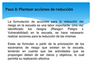 Paso 8: Plantear acciones de reducción
La formulación de acciones para la reducción del
riesgo en la escuela es una labor importante. Una vez
identificado los riesgos (Riesgo= Peligro x
Vulnerabilidad) en la escuela, se hace necesario
realizar acciones para la reducción de las mismas
Estas se formulan a partir de la priorización de los
escenarios de riesgo que existan en la escuela,
teniendo en cuenta que las actividades que se
propongan deben de ser claros y objetivos, lo cual
permita su realización efectiva.
 