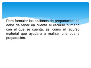 Para formular las acciones de preparación, se
debe de tener en cuenta el recurso humano
con el que se cuenta, así como el recurso
material que ayudara a realizar una buena
preparación.
 
